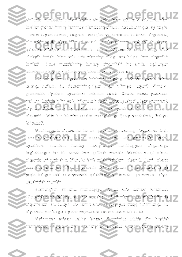sinflarda   murakkabroq qismi keyingi sinflarda o‘rganiladi. Ba’zi so‘z turkumlari
boshlang‘ich ta’limning hamma sinflarida o‘rganiladi. Dastlab uning asosiy belgisi
–   narsa-buyum   nomini,   belgisini,   sanog‘ini   va   harakatini   bildirishi   o‘rganiladi,
o‘quvchining shu olgan bilimlari  asosida   qanday so‘roqqa javob bo‘lishi  singari
qo‘shimcha   belgisi   ham   o‘zlashtirilib     olinadi.   O‘quvchilar   sinfdan-sinfga   o‘tib
ulg‘ayib   borishi   bilan   so‘z   turkumlarining   o‘ziga   xos   belgisi   ham   o‘rganilib
boriladi.   O‘quv   materialining   bunday   o‘rganilishi   bir   sinfda   egallangan
bilimlarning keyingi sinflarda yana takrorlanishini taqozo etadi. 
O‘quvchiga   beriladigan   bilim   bolalarning   ilgarigi   sinflarda   olgan   bilimlari
asosiga   quriladi.   Bu   o‘quvchining   ilgari   olgan   bilimiga     tayanib   xilma-xil
grammatik   o‘yinlarni   uyushtirish   imkonini   beradi.   Chunki   mavzu   yuzasidan
ma’lum darajada bilim va ko‘nikmalar bo‘lgandagina uyushtiriladigan grammatik
o‘yinda   o‘quvchining   faol   qatnashishiga   imkon   yaratiladi.   Yana   bir   tomoni
o‘quvchi   o‘zida   bor   bilimlar   asosida   mashg‘ulotga   ijodiy   yondashadi,   faoliyat
ko‘rsatadi. 
Morfologiyada o‘quvchilar  har bir grammatik hodisaning o‘xshash va farqli
tomonlarini   o‘rganishadi.   Ularni   taqqoslash   orqali   turli   grammatik   o‘yinlar
uyushtirish   mumkin.   Bunday   mashg‘ulotni   morfologiyani   o‘rganishga
bag‘ishlangan   har   bir   darsda   ham   qo‘llash   mumkin.   Masalan   atoqli   otlarni
o‘tganda   uni   turdosh   ot   bilan,   kelishik   qo‘shimchalarni   o‘tganda   ularni     o‘zaro
taqqoslash   mumkin   bo‘lsa,   ot   yasovchi   qo‘shimchalarni   o‘rganganda   bir-biriga
yaqin   bo‘lgan   ikki   so‘z   yasovchi   qo‘shimcha   yordamida     grammatik     o‘yin
uyushtirish  mumkin. 
Boshlang‘ich   sinflarda   morfologiya   o‘rnida   so‘z   atamasi   ishlatiladi.
O‘quvchilar   leksikologiya   va   so‘z   yasashga   oid   bilimlarni   ham   so‘z   bo‘limida
o‘rganishadi,   shu   tufayli     biz   ham   tilshunoslikning   yuqoridagi   bo‘limlariga   oid
o‘yinlarni morfologik o‘yinlar majmuasida berishni lozim deb bildik. 
Ma’nodosh   so‘zlar   ustida   ishlash.   Sinonimlar   adabiy   tilni   boyitish
manbalaridan   biridir.   Garchi   boshlang‘ich   sinflarda   sinonim   haqida   nazariy 