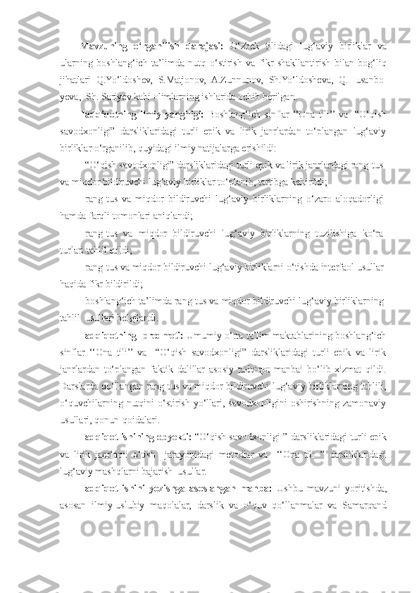 Mavzuning   o‘rganilish   darajasi:   O‘zbek   tilidagi   lug‘aviy   birliklar   va
ularning   boshlang‘ich   ta’limda   nutq   o‘stirish   va   fikr   shakllantirish   bilan   bog‘liq
jihatlari   Q.Yo‘ldoshev,   S.Matjonov,   A.Zunnunov,   Sh.Yo‘ldosheva,   Q.Husan bo -
yeva,  Sh. Sariyev kabi olimlarning ishlarida ochib berilgan.  
Tadqiqotning   ilmiy   yangiligi:   Boshlang‘ich   sinflar   ‘‘Ona   tili’’ va     “O‘qish
savodxonligi”   darsliklaridagi   turli   epik   va   lirik   janrlardan   to‘plangan   lug‘aviy
birliklar o‘rganilib, quyidagi ilmiy natijalarga erishildi:
- “O‘qish savodxonligi” darsliklaridagi turli epik va lirik janrlardagi rang-tus
va miqdor bildiruvchi lug‘aviy birliklar to‘planib, tartibga keltirildi;  
- rang-tus   va   miqdor   bildiruvchi   lug‘aviy   birliklarning   o‘zaro   aloqadorligi
hamda farqli tomonlari aniqlandi;  
- rang-tus   va   miqdor   bildiruvchi   lug‘aviy   birliklarning   tuzilishiga   ko‘ra
turlari tahlil etildi;  
- rang-tus va miqdor bildiruvchi  lug‘aviy birliklarni o‘tishda interfaol usullar
haqida fikr bildirildi;  
- boshlang‘ich ta’limda rang-tus va miqdor bildiruvchi lug‘aviy birliklarning
tahlil  usullari belgilandi.  
Tadqiqotning  predmeti:   Umumiy o‘rta ta’lim maktablarining boshlang‘ich
sinflar   ‘‘Ona   tili’’  va     “O‘qish   savodxonligi”   darsliklaridagi   turli   epik   va   lirik
janrlardan   to‘plangan   faktik   dalillar   asosiy   tadqiqot   manbai   bo‘lib   xizmat   qildi.
Darslarda qo‘llangan   rang-tus va miqdor bildiruvchi   lug‘aviy birliklarning tahlili,
o‘quvchilarning  nutqini   o‘stirish  yo‘llari,  savodxonligini   oshirishning zamonaviy
usullari, qonun-qoidalari. 
Tadqiqot ishining obyekti:   “O‘qish savodxonligi ” darsliklaridagi turli epik
va   lirik   janrlarni   o‘tish     jarayonidagi   metodlar   va     ‘‘Ona   tili   ’’  darsliklaridagi
lug‘aviy mashqlarni bajarish  usullar.   
Tadqiqot   ishini   yozishga   asoslangan   manba:   Ushbu   mavzuni   yoritishda,
asosan   ilmiy-uslubiy   maqolalar,   darslik   va   o‘quv   qo‘llanmalar   va   Samarqand 