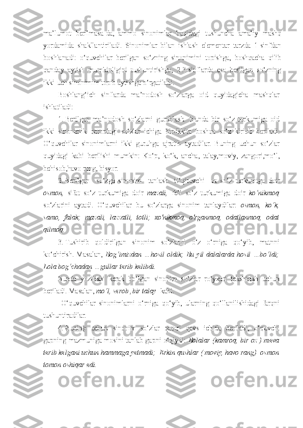 ma’lumot   berilmasa-da,   ammo   sinonimlar   haqidagi   tushuncha   amaliy   mashq
yordamida   shakllantiriladi.   Sinonimlar   bilan   ishlash   elementar   tarzda   1-sinfdan
boshlanadi:   o‘quvchilar   berilgan   so‘zning   sinonimini   topishga,   boshqacha   qilib
qanday   aytish   mumkinligini   tushuntirishga,   2-3-sinflarda   esa   berilgan   so‘zning
ikki-uch sinonimini topib aytishga o‘rgatiladi.  
Boshlang‘ich   sinflarda   ma’nodosh   so‘zlarga   oid   quyidagicha   mashqlar
ishlatiladi: 
1. Berilgan   ma’nodosh   so‘zlarni   guruhlash .   Bunda   bir   so‘z   turkumiga   oid
ikki   sinonimik   qatordagi   so‘zlar   ichiga   bir-ikkita   boshqa   so‘z   kiritib   beriladi.
O‘quvchilar   sinonimlarni   ikki   guruhga   ajratib   aytadilar.   Buning   uchun   so‘zlar
quyidagi   kabi   berilishi   mumkin:   Ko‘p,   ko‘k,   ancha,   talay,moviy,   zangori,mo‘l,
behisob,havo rang, bisyor.
2. Berilgan     so‘zga   sinonim     tanlash.   O‘qituvchi     ot   so‘z   turkumiga   doir
osmon,   sifat   so‘z   turkumiga   doir   mazali,   fe’l   so‘z   turkumiga   doir   ko‘nikmoq
so‘zlarini   aytadi.   O‘quvchilar   bu   so‘zlarga   sinonim   tanlaydilar:   osmon,   ko‘k,
samo,   falak;   mazali,   lazzatli,   totli;   ко'nikmoq,   о'rganmoq,   odatlanmoq,   odat
qilmoq.  
3. Tushirib   qoldirilgan   sinonim   so‘zlarni   o‘z   o‘rniga   qo‘yib,   matnni
ko‘chirish.   Masalan,   Bog‘imizdan   …hosil   oldik ;   Bu   yil   dalalarda   hosil   …bo‘ldi;
Lola bog‘chadan …gullar terib kelibdi.
Bunda   yozilishi   kerak   bo‘lgan   sinonim   so‘zlar   ro‘yxati   tekshirish   uchun
beriladi. Masalan,  mo‘l, serob ,bir talay   kabi. 
  O‘quvchilar   sinonimlarni   o‘rniga   qo‘yib,   ularning   qo‘llanilishidagi   farqni
tushuntiradilar.  
4. Buning   uchun   sinonim   so‘zlar   qatori   qavs   ichida   beriladi,   o‘quvchi
gapning mazmuniga mosini tanlab gapni o‘qiydi:   Bolalar (kamroq, bir oz ) meva
terib kelgani uchun hammaga yetmadi;  Erkin qushlar ( moviy, havo rang)  osmon
tomon oshiqar edi. 