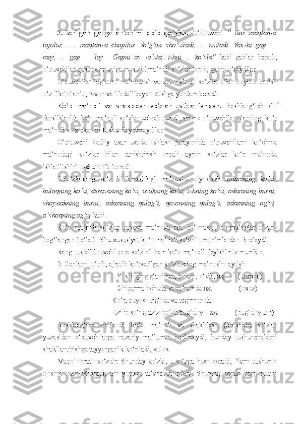 3. Berilgan   gapga   antonim   topib   qo‘yish.   O‘qituvchi   “   Bor   maqtansa
topilur,   …..   maqtansa   chopilur.   Yo‘g‘on   cho‘ziladi,   …   uziladi.   Yaxshi   gap   —
moy,   ...   gap   —   loy.     Gapni   oz   so‘zla,   ishni   ...   ko‘zla"   kabi   gaplar   beradi,
o‘quvchilar gap mazmuniga mos zid ma’noli so‘zlar topib, gapni o‘qiydilar. 
O‘quvchilar  lug‘atini  ma’nodosh  va zid ma’noli  so‘zlar  bilan boyitib borish
o‘z fikrini aniq, ravon va ifodali bayon etishga yordam beradi. 
Ko‘p   ma’noli   va   shakldosh   so‘zlar   ustida   ishlash.   Boshlang‘ich   sinf
darsliklarida ko‘p ma’noli so‘zlar uchrab turadi, ammo o‘quvchilar ularning   ko‘p
ma’noli so‘z ekanini tushunib yetmaydilar. 
O‘qituvchi   badiiy   asar   ustida   ishlash   jarayonida   o‘quvchilarni   ko‘chma
ma’nodagi   so‘zlar   bilan   tanishtirish   orqali   ayrim   so‘zlar   ko‘p   ma’noda
ishlatilishini tushuntirib boradi.  
1.So‘zlarning   so‘z   birikmasidagi   ma’nosini   qiyoslash:   odamning   ko‘zi,
buloqning ko‘zi, derazaning ko‘zi, uzukning ko‘zi, ishning ko‘zi; odamning burni,
choynakning   burni;   odamning   qulog‘i,   qozonning   qulog‘i;   odamning   og‘zi,
o‘choqning og‘zi  kabi . 
Ko‘p   ma’noli   so‘zlar   qancha   ma’noga   ega   bo‘lmasin,   bu   ma’nolar   o‘zaro
bog‘langan bo‘ladi. Shu xususiyat ko‘p ma’noli so‘zni omonimlardan farqlaydi.  
Rang-tus bildiruvchi qora so‘zini  ham ko‘p ma’noli deyishimiz mumkin.
2.   Gaplarni o‘qib, ajratib  ko‘rsatilgan  so‘zlarning  ma’nosini aytish: 
                            Yoshliging g‘animat, bolam, o‘sib,  un,        (unmoq) 
                          Chiqarma behuda sado hamda  un .               (ovoz) 
                               Ko‘r, quyosh tig‘ida va tegirmonda 
                           Ezilib so‘ng aziz bo‘ldi bug‘doy –  un.          (bug‘doy uni) 
Boshlang‘ich   sinflarda   ko‘p   ma’noli   va   shakldosh   (omonim)   so‘zlar
yuzasidan   o‘quvchilarga   nazariy   ma’lumot   berilmaydi,   bunday   tushunchalarni
shakllantirishga tayyorgarlik ko‘riladi, xolos. 
Maqol  ibratli   so‘zdir.  Shunday  so‘zki,  u  so‘zga  husn   beradi,  fikrni   tushunib
olishni   osonlashtiradi,   uni   yorqin,   ta’sirchan   qiladi.   Shuning   uchun   ham   maqol 