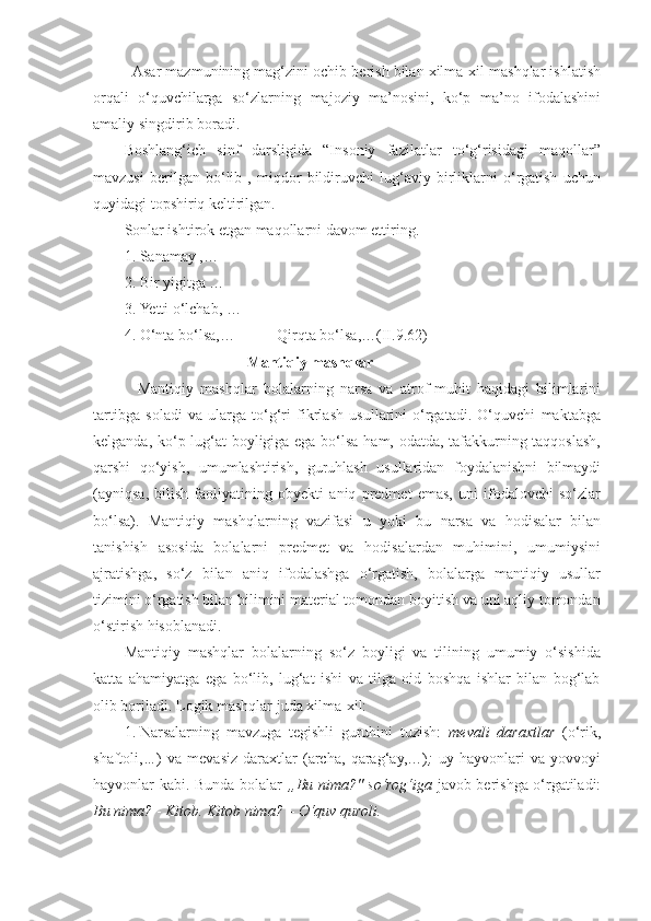    Asar mazmunining mag‘zini ochib berish bilan xilma-xil mashqlar ishlatish
orqali   o‘quvchilarga   so‘zlarning   majoziy   ma’nosini,   ko‘p   ma’no   ifodalashini
amaliy singdirib boradi. 
Boshlang‘ich   sinf   darsligida   “Insoniy   fazilatlar   to‘g‘risidagi   maqollar”
mavzusi   berilgan   bo‘lib   ,   miqdor   bildiruvchi   lug‘aviy   birliklarni   o‘rgatish   uchun
quyidagi topshiriq keltirilgan.
Sonlar ishtirok etgan maqollarni davom ettiring.
1. Sanamay ,…
2. Bir yigitga …
3. Yetti o‘lchab, …
4. O‘nta bo‘lsa,…           Qirqta bo‘lsa,…(II.9.62)
                                  Mantiqiy mashqlar 
    Mantiqiy   mashqlar   bolalarning   narsa   va   atrof-muhit   haqidagi   bilimlarini
tartibga   soladi   va   ularga   to‘g‘ri   fikrlash   usullarini   o‘rgatadi.   O‘quvchi   maktabga
kelganda, ko‘p lug‘at boyligiga ega bo‘lsa ham, odatda, tafakkurning taqqoslash,
qarshi   qo‘yish,   umumlashtirish,   guruhlash   usullaridan   foydalanishni   bilmaydi
(ayniqsa,   bilish   faoliyatining   obyekti   aniq   predmet   emas,   uni   ifodalovchi   so‘zlar
bo‘lsa).   Mantiqiy   mashqlarning   vazifasi   u   yoki   bu   narsa   va   hodisalar   bilan
tanishish   asosida   bolalarni   predmet   va   hodisalardan   muhimini,   umumiysini
ajratishga,   so‘z   bilan   aniq   ifodalashga   o‘rgatish,   bolalarga   mantiqiy   usullar
tizimini o‘rgatish bilan bilimini material tomondan boyitish va uni aqliy tomondan
o‘stirish hisoblanadi. 
Mantiqiy   mashqlar   bolalarning   so‘z   boyligi   va   tilining   umumiy   o‘sishida
katta   ahamiyatga   ega   bo‘lib,   lug‘at   ishi   va   tilga   oid   boshqa   ishlar   bilan   bog‘lab
olib boriladi. Logik mashqlar juda xilma-xil: 
1. Narsalarning   mavzuga   tegishli   guruhini   tuzish:   mevali   daraxtlar   (o‘rik,
shaftoli, … )   va   mevasiz   daraxtlar   (archa,   qarag‘ay,…) ;   uy   hayvonlari   va   yovvoyi
hayvonlar kabi. Bunda bolalar   „Bu nima?" so‘rog‘iga   javob berishga o‘rgatiladi:
Bu nima?  -  Kitob. Kitob nima? – O‘quv quroli.   