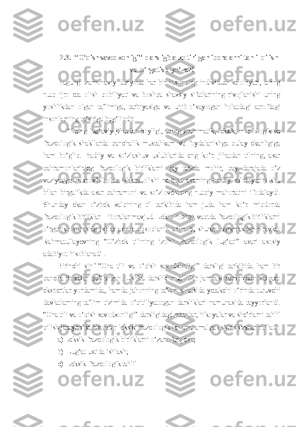 2.3.    ‘‘O‘qish savodxonligi’’  darsligida keltirilgan iboralarni tahlil qilish
va  o‘rgatish  yo‘llari
Bugungi   zamonaviy   dunyoda   har   bir   insonning   individual   salohiyati,   uning
nutq   ijro   eta   olish   qobiliyati   va   boshqa   shaxsiy   sifatlarining   rivojlanishi   uning
yoshlikdan   olgan   ta’limiga,   tarbiyasiga   va   unib-o‘sayotgan   holatdagi   atrofdagi
insonlarning ta’siriga bog‘liqdir.
       Tilning lug‘aviy jihatdan boyligi, uning grammatik, leksik, morfologik va
frazeologik   shakllarda   qanchalik   mustahkam   va   foydalanishga   qulay   ekanligiga
ham   bo‘gliq.   Badiiy   va   so‘zlashuv   uslublarida   eng   ko‘p   jihatdan   tilning,   asar
qahramonlarining   frazeologik   birliklarni   qay   tarzda   mohir,   qay   darajada   o‘z
vaziyatiga   munosib   holda   ishlata   olishi   nafaqat   asarning   badiiy   salohiyatini   shu
bilan   birgalikda   asar   qahramoni   va   so‘zlovchining   nutqiy   mahoratini   ifodalaydi.
Shunday   ekan   o‘zbek   xalqining   til   tarkibida   ham   juda   ham   ko‘p   miqdorda
frazeologik birliklar – iboralar mavjud. Lekin hozirgi vaqtda frazeologik birliklarni
o‘rganish   sohasida   ishlar   ancha   oqsoqlanib   qolmoq,   shunga   qaramasdan   Shavkat
Rahmatullayevning   “O‘zbek   tilining   izohli   frazeologik   lug‘ati”   asari   asosiy
adabiyot hisoblanadi .
Birinchi   sinf   “Ona   tili   va   o‘qish   savodxonligi”   darsligi   tarkibida   ham   bir
qancha   iboralar   qo‘llangan.   Ushbu   darslik   mualliflar   jamoasi   tomonidan   xalqaro
ekspertlar  yordamida,  hamda jahonning  ta’lim   sohasida  yetakchi  o‘rinda  turuvchi
davlatlarning   ta’lim   tizimida   o‘qitiliyatotgan   darsliklari   namunasida   tayyorlandi.
“Ona tili va o‘qish savodxonligi” darsligidagi matnlar, hikoyalar va she’rlarni tahlil
qilish jarayonida bir qator leksik-frazeologik ishlarni amalga oshirish zarur bo‘ladi:
a) Leksik-frazeologik birliklarni o‘zaro farqlash;
b)  Lug‘at ustida ishlash;
c)  Leksik-frazeologik tahlil 