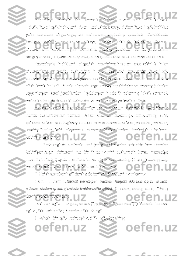 Yuqoridagi   uchchala   ishni   ketma-ket   holatda   o‘zaro   tahlil   qilib   ko‘rsak.
Leksik-frazeologik birliklarni o‘zaro farqlashda asosiyt e’tibor frazeologik birliklar
ya’ni   iboralarni   o‘rgatishga,   uni   ma’nolarini   anglashga   qaratiladi.   Darsliklarda
berilgan   she’rlar,   matnlar   va   hikoya,   ertaklar   tarkibida   keltirilgan   iboralar
o‘quvchilarni   so‘zamolligini   oshirishda,   badiiy   tafakkuri   va   dunyoqarashini
kengaytirishda, o‘quvchilarning nutqini rivojlantirishda katta ahamiyat kasb etadi.
Frazeologik   birliklarni   o‘rgatish   bosqichma-bosqich   asta-sekinlik   bilan
o‘quvchilarga   o‘rgatib,   tushuntirib   boriladi.Dastlabki   bosqichda   frazeologik
birliklarning   o‘ziga   xos   xususiyatlari   haqida   dastlabki   tushunchalar   shakllantirib
olish   kerak   bo‘ladi.   Bunda   o‘quvchilarga   amaliy   topshiriqlar   va   nazariy   jiahtdan
tayyorlangan   savol-javoblardan   foydalangan   holda   iboralarning   leksik-semantik
ma’nolari haqida dastlabki tushuncha va ma’lumotlar yetkazib o‘tiladi .
Asosiy   bosqichda   esa   o‘quvchilar   uchun   nisbatan   qiyinroq   bo‘lgan   jihatlar
haqida   tushuntirishlar   beriladi.   Misol   sifatida,   frazeologik   birliklarning   so‘z,
qo‘shma so‘zlar kabi lug‘aviy birliklar hamda hikmatli so‘zlar, maqollar, matallar,
tasviriyifodalar   kabi   o‘zgarmas   barqaror   birikmalardan   farqlanish   jihatlarini
keltirib o‘ta olamiz.
        Boshlang‘ich   sinflarda   turli   janrga   oid   asarlar   tarkibida   ham   iboralar
keltirilgan.Agar   o‘qituvchi   har   bir   ibora   izohini   tushuntirib   bersa,   maqsadga
muvofiq bo‘ladi.Quyida 1-sinf ona tili va o‘qish savodxonligi (1-qism) darsligidagi
matnlarda keltirilgan iboralar izohini keltirib o‘tamiz.
 “O‘qish savodxonligi” darsligida berilgan iboralarni  izohlaymiz:
1-sinf     I   qism   1. Ruxsat   bersangiz,   oilamiz   haqida   ikki-uch   og‘iz   so‘zlab
o‘tsam: dadam qishlog‘imizda traktorchilik qiladi.   (Hoshimjonning oilasi,   “Sariq
devni minib” romanidan) 
Ikki-uch  og‘iz   – ozgina,  andak  (“gap” yoki   “gapirmoq”)”)  Varianti:   bir-ikki
og‘iz ; ikki-uch og‘iz ; Sinonimi: ikki shingil. 
O‘xshash: bir og‘iz , to‘rt og‘iz, ellik og‘iz, bir shingil. 