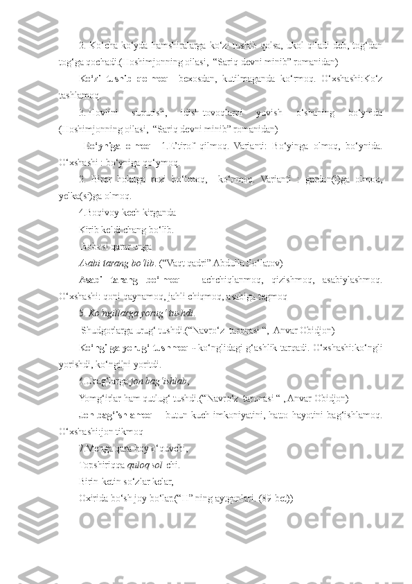 2.  Ko‘cha-ko‘yda   hamshiralarga   ko‘zi   tushib   qolsa,   ukol   qiladi   deb,   tog‘dan
tog‘ga qochadi.(Hoshimjonning oilasi,  “Sariq devni minib” romanidan)
Ko‘zi   tushib   qolmoq —bexosdan,   kutilmaganda   ko‘rmoq.   O‘xshashi:Ko‘z
tashlamoq.
3. Hovlini   supurish,   idish-tovoqlarni   yuvish   o‘shaning   bo‘ynida
(Hoshimjonning oilasi,  “Sariq devni minib” romanidan) 
  Bo‘yniga   olmoq –   1.E’tirof   qilmoq.   Varianti:   Bo‘yinga   olmoq,   bo‘ynida.
O‘xshashi : bo‘yniga qo‘ymoq.
2.   Biror   holatga   rozi   bo‘lmoq,     ko‘nmoq.   Varianti   :   gardan(i)ga   olmoq,
yelka(si)ga olmoq.
4.Boqivoy kech kirganda  
Kirib keldi chang bo‘lib. 
 Bobosi qarar unga  
Asabi tarang bo‘lib . (“Vaqt qadri” Abdulla Po‘latov)
Asabi   tarang   bo‘lmoq   –   achchiqlanmoq,   qizishmoq,   asabiylashmoq.
O‘xshashi: qoni qaynamoq, jahli chiqmoq, asabiga tegmoq
5.  Ko‘ngillarga yorug‘ tushdi . 
 Shudgorlarga urug‘ tushdi.(“Navro‘z  taronasi “,  Anvar Obidjon) 
Ko‘ngilga yorug‘ tushmoq   ‐   ko‘nglidagi g‘ashlik tarqadi. O‘xshashi:ko‘ngli
yorishdi, ko‘ngilni yoritdi.
6.Urug‘larga  jon bag‘ishlab ,  
Yomg‘irlar ham qutlug‘ tushdi.(“Navro‘z  taronasi “ , Anvar Obidjon) 
Jon   bag‘ishlamoq   –   butun   kuch   imkoniyatini,   hatto   hayotini   bag‘ishlamoq.
O‘xshashi:jon tikmoq
7.Menga qara hoy o‘quvchi, 
Topshiriqqa  quloq sol -chi. 
Birin-ketin so‘zlar kelar,  
Oxirida bo‘sh joy bo‘lar.(“H” ning aytganlari. (89-bet)) 