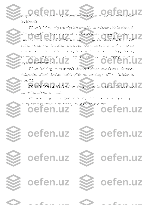 viloyati   Nurobod   tumni     35-umumta’lim   maktabida   o‘tkazilgan   tajribalardan
foydalandik.  
Bitiruv ishining ilmiy ahamiyati: Mazkur bitiruv malakaviy ish boshlang‘ch
ta’lim   yo‘nalishi   bo‘yicha   amalga   oshirilayotgan   tadqiqotlarga   ilmiy   materiallar
bera olishi bilan nazariy ahamiyat kasb etadi. Ish natijalari respublika oliy o‘quv
yurtlari   pedagogika   fakultetlari   talabalarga   leksikologiya   bilan   bog‘liq   maxsus
kurs   va   seminarlar   tashkil   etishda,   kurs   va   bitiruv   ishlarini   tayyorlashda,
shuningdek,   boshlang‘ish   sinf   o‘qituvchilari   fakultativ   mashg‘ulotlarida
foydalanishlari mumkin. 
Bitiruv   ishining   muhokamasi:   Bitiruv   ishining   muhokamasi   dastavval
Pedagogika   ta’limi   fakulteti   boshlang‘ich   va   texnologik   ta’lim     kafedrasida
o‘tkazildi. 
Bitiruv ishining tuzilishi.  Bitiruv ishi kirish, uch bob, xulosa, foydalanilgan
adabiyotlar ro‘yxatidan iborat. 
Bitiruv  ishining  mundarijasi.   Ish  kirish,   uch  bob,  xulosa   va  foydalanilgan
adabiyotlar qismlaridan iborat bo‘lib,    62 sahifani tashkil etadi.  