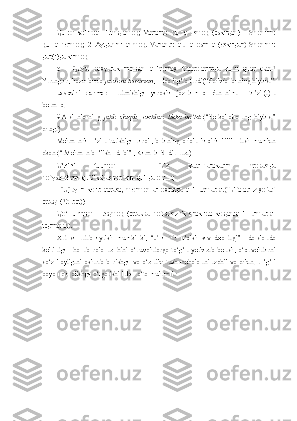 Quloq   solmoq -   1.tinglamoq;   Varianti:   quloq   osmoq   (eskirgan).     Sinonimi:
quloq   bermoq;   2.  Aytganini   qilmoq.   Varianti:   quloq   osmoq   (eskirgan).Sinonimi:
gap(i)ga kirmoq 
8.—   Qaysi   dovyurak   mendan   qo‘rqmay   fuqarolarimga   zulm   qilar   ekan?
Yuringlar, hozir borib  jazosini beraman , - deb irg‘ib turdi(“Serkaboboning hiylasi” 
Jazosini   bermoq –   qilmishiga   yarasha   jazolamoq.   Sinonimi:     ta’zir(i)ni
bermoq;
9.Arslonlarning   jahli   chiqdi,   sochlari   tikka   bo‘ldi .(“Serkaboboning   hiylasi”
ertagi)
Mehmonda o‘zini tutishiga qarab, bolaning odobi haqida bilib olish mumkin
ekan.(“ Mehmon bo‘lish odobi” , Kamola Sodiq qizi)
O‘zini   tutmoq   –   O‘z   xatti-harakatini   irodasiga
bo‘ysundirmoq .O‘xshashi:o‘zini qo‘lga olmoq
10.Quyon   kelib   qarasa,   mehmonlar   ovqatga   qo‘l   urmabdi.(’’G‘alati   ziyofat”
ertagi (33-bet))
Qo‘l   urmoq   –   tegmoq   (ertakda   bo‘ishsizlik   shaklida   kelgan:qo‘l   urmabdi-
tegmabdi). 
Xulosa   qilib   aytish   mumkinki,   “Ona   tili   o‘qish   savodxonligi”     darslarida
keltirilgan har iboralar izohini o‘quvchilarga to‘g‘ri yetkazib berish, o‘quvchilarni
so‘z   boyligini   oshirib   borishga   va   o‘z   fikr   tushunchalarini   izchil   va   erkin,   to‘g‘ri
bayon eta olishga o‘rgatishi bilan o‘ta muhimdir. 