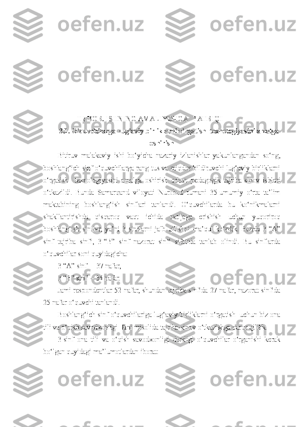             III BOB. ISHNING AMALIYOTGA   TATBIQI
3.1. O‘quvchilarga  lug‘aviy birliklarni o‘rgatish  texnologiyasini amalga
oshirish
Bitiruv   malakaviy   ishi   bo‘yicha   nazariy   izlanishlar   yakunlangandan   so‘ng,
boshlang‘ich sinf o‘quvchilarga rang-tus va miqdor bildiruvchi lug‘aviy birliklarni
o‘rgatish     texnologiyasini   amalga   oshirish   uchun   pedagogik   tajriba-sinov   ishlari
o‘tkazildi.   Bunda   Samarqand   viloyati   Nurobod   tumani   35-umumiy   o‘rta   ta’lim
maktabining   boshlang‘ish   sinflari   tanlandi.   O‘quvchilarda   bu   ko‘nikmalarni
shakllantirishda   qisqaroq   vaqt   ichida   natijaga   erishish   uchun   yuqoriroq
boshlang‘ish   sinflar,   ya’ni   3-sinflarni   jalb   qilishni   ma’qul   ko‘rdik.   Bunda   3-“A”
sinf   tajriba   sinfi,   3-“B”   sinf   nazorat   sinfi   sifatida   tanlab   olindi.   Bu   sinflarda
o‘quvchilar soni quyidagicha:
3-“A” sinf  – 37 nafar,
3-“B” sinf  – 34 nafar.
Jami respondentlar 52 nafar, shundan tajriba sinfida 27 nafar, nazorat sinfida
25 nafar o‘quvchi tanlandi. 
Boshlang‘ich sinf o‘quvchilariga lug‘aviy birliklarni o‘rgatish  uchun biz ona
tili va o‘qish savodxonligi  fani misolida tajriba-sinov o‘tkazishga qaror qildik.
3-sinf   ona   tili   va   o‘qish   savodxonligi   darsligi   o‘quvchilar   o‘rganishi   kerak
bo‘lgan quyidagi ma’lumotlardan iborat: 