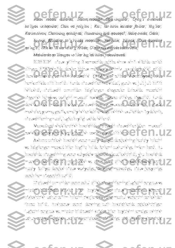 Vatan   madhi   dillarda;   Salom,maktab!   Opa-singillar;   Oyog‘i   osmonda
bo‘lgan   sichqonlar;   Chin   va   yolg‘on   ;   Kuz;   Bir-birin   kuzatar   fasllar;   Tog‘lar;
Karim olvon; Chorining qobiliyati; Hunarning hidi qanaqa?; Baliq ovida; Odob;
Insoniy   fazilatlar   to‘g‘risida   maqollar;   Yaxshilik;   Filipok;   Dum-dumaloq
qo‘ng‘iz; Uch ko‘zli narsa to‘g‘risida; O‘quv yili oxirida takrorlash;
Matnlarda qo‘llangan so‘zlar lug‘ati bilan yakunlanadi.
2023-2024-   o‘quv   yilining   2-semestrida   tajriba-sinov   sinfi   sifatida   tanlab
olingan   3-“A”   sinfida   darslar   bitiruv   malakaviy   ishimiz     asosida   tashkil   etildi.
Darslar   boshlang‘ich   sinf   o‘qituvchisi     (3-“A”   sinf   rahbari   M.Norboyeva)   bilan
hamkorlikda   olib   borildi.   Bunda   o‘quvchilar   individual,   guruh   va   juft-juft   bo‘lib
ishlashdi,   o‘qituvchi   tomonidan   belgilangan   chegaralar   doirasida   materialni
o‘rganish   hajmi   va   tezligini   mustaqil   ravishda   nazorat   qilishga   o‘rgatildi.   Bunda
darslik   bilan   mustaqil   ishlash,   o‘quvchilarning   mustaqil   kuzatishlari,   og‘zaki
mashqlar, yozma, grafik, amaliy ishlar kabi amalga oshirish usullaridan foydalanib,
o‘quvchilarning nutqi, lug‘at boyligi ustida ishlandi.
Maqsadlarni  shakllantirish  bosqichida  o‘qituvchi  o‘quvchilar  bilan   mustaqil
ravishda lug‘aviy birliklarni o‘rganish  texnologiyasi olib bordi.
Axborot   to‘plash  bosqichi  zarur  nutqiy  faoliyat   darajasining  haqiqiy holatini
va   belgilangan   maqsad   bilan   bog‘liq   holda   fanlarni   tushunishga   imkon   berdi.   Bu
bosqichda   o‘quvchining   zarur   subyektiv   tajribasi   aktuallashtirildi,   shu   bosqichda
muammo   ham   qo‘yildi.   Prognozlash   va   qaror   qabul   qilish   bosqichlarining   tartibi
nutqiy   faoliyat   darajasi   o‘quv   vaziyatiga,   darsning   maqsadiga,   o‘quv   jarayoniga
qarab ham o‘zgartirib turildi. 
O‘qituvchi tomonidan qaror qabul qilish o‘quvchilarning lug‘atini rang-tus va
miqdor   bildiruvchi   so‘zlar   bilan   boyitish     va   o‘quv   materialini   samarali
o‘zlashtirish   uchun  ta’lim   holatini  rivojlantirishning   maqbul   variantini  tanlashdan
iborat   bo‘ldi.   Boshqaruv   qarori   darsning   turli   bosqichlarida   rejalashtirilgan
lug‘atini   rang-tus   va   miqdor   bildiruvchi   so‘zlar   bilan   boyitishni   amalga   oshirish
uchun   optimal   o‘qitish   usullarini   aniqlashni   o‘z   ichiga   oldi.   Yechim   shunchaki 