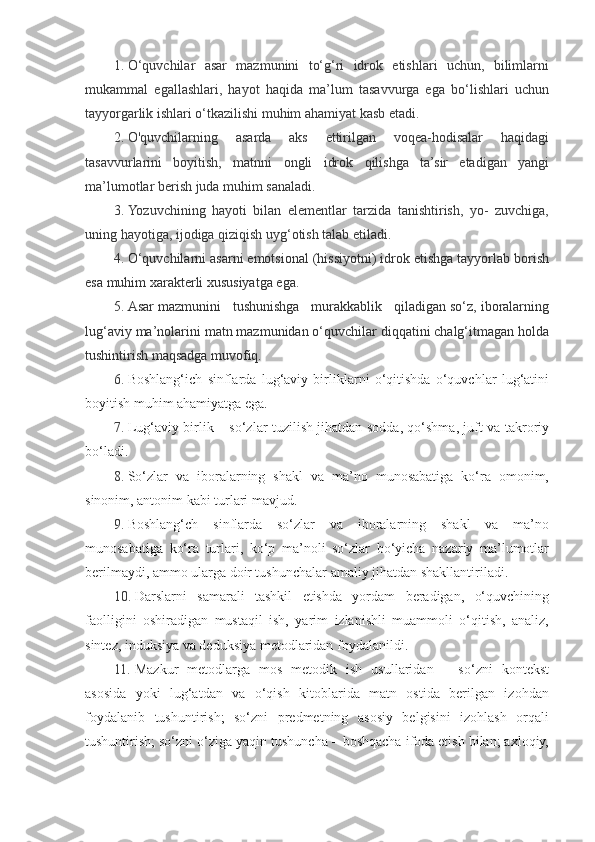 1. O‘quvchilar   asar   mazmunini   to‘g‘ri   idrok   etishlari   uchun,   bilimlarni
mukammal   egallashlari,   hayot   haqida   ma’lum   tasavvurga   ega   bo‘lishlari   uchun
tayyorgarlik ishlari o‘tkazilishi muhim ahamiyat kasb etadi. 
2. О'quvchilarning   asarda   aks   ettirilgan   voqea-hodisalar   haqidagi
tasavvurlarini   boyitish,   matnni   ongli   idrok   qilishga   ta’sir   etadigan   yangi
ma’lumotlar berish juda muhim sanaladi. 
3. Yozuvchining   hayoti   bilan   elementlar   tarzida   tanishtirish,   yo-   zuvchiga,
uning hayotiga, ijodiga qiziqish uyg‘otish talab etiladi. 
4. O‘quvchilarni asarni emotsional (hissiyotni) idrok etishga tayyorlab borish
esa muhim xarakterli xususiyatga ega.  
5. Asar mazmunini   tushunishga   murakkablik   qiladigan so‘z, iboralarning
lug‘aviy ma’nolarini matn mazmunidan o‘quvchilar diqqatini chalg‘itmagan holda
tushintirish maqsadga muvofiq.  
6. Boshlang‘ich   sinflarda   lug‘aviy   birliklarni   o‘qitishda   o‘quvchlar   lug‘atini
boyitish muhim ahamiyatga ega. 
7. Lug‘aviy birlik – so‘zlar tuzilish jihatdan sodda, qo‘shma, juft va takroriy
bo‘ladi. 
8. So‘zlar   va   iboralarning   shakl   va   ma’no   munosabatiga   ko‘ra   omonim,
sinonim, antonim kabi turlari mavjud. 
9. Boshlang‘ch   sinflarda   so‘zlar   va   iboralarning   shakl   va   ma’no
munosabatiga   ko‘ra   turlari,   ko‘p   ma’noli   so‘zlar   bo‘yicha   nazariy   ma’lumotlar
berilmaydi, ammo ularga doir tushunchalar amaliy jihatdan shakllantiriladi. 
10. Darslarni   samarali   tashkil   etishda   yordam   beradigan,   o‘quvchining
faolligini   oshiradigan   mustaqil   ish,   yarim   izlanishli   muammoli   o‘qitish,   analiz,
sintez, induksiya va deduksiya metodlaridan foydalanildi. 
11. Mazkur   metodlarga   mos   metodik   ish   usullaridan   –   so‘zni   kontekst
asosida   yoki   lug‘atdan   va   o‘qish   kitoblarida   matn   ostida   berilgan   izohdan
foydalanib   tushuntirish;   so‘zni   predmetning   asosiy   belgisini   izohlash   orqali
tushuntirish; so‘zni o‘ziga yaqin tushuncha – boshqacha ifoda etish bilan; axloqiy, 