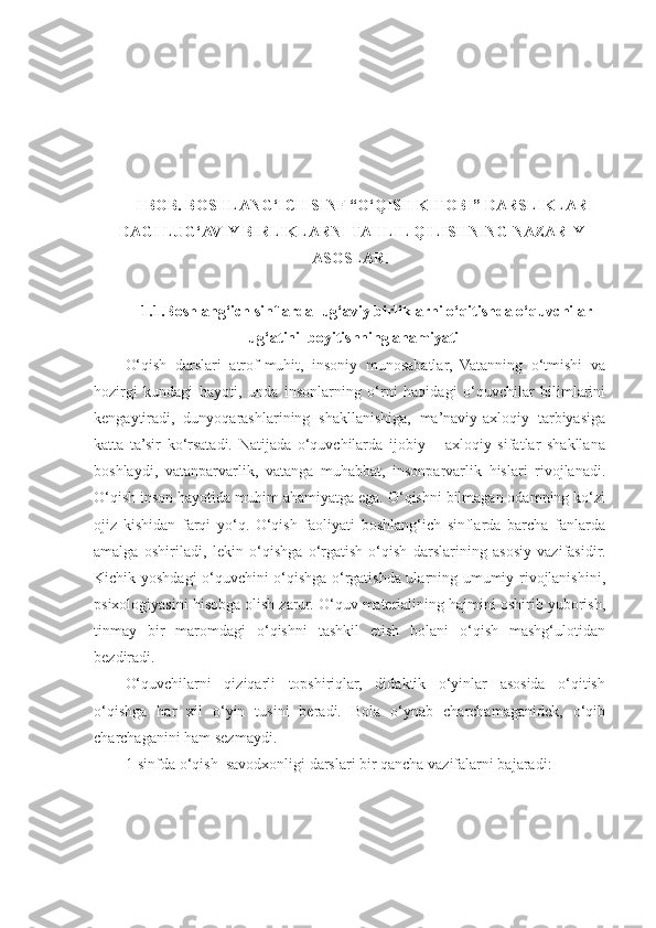 I BOB. BOSHLANG‘ICH SINF “O‘QISH KITOBI” DARSLIKLARI -
DAGI LUG‘AVIY BIRLIKLARNI TAHLIL QILISHNING NAZARIY
ASOSLARI
1.1.Boshlang‘ich sinflarda lug‘aviy birliklarni o‘qitishda o‘quvchilar
lug‘atini  boyitishning ahamiyati
O‘qish   darslari   atrof-muhit,   insoniy   munosabatlar,   Vatanning   o‘tmishi   va
hozirgi   kundagi   hayoti,   unda   insonlarning   o‘rni   haqidagi   o‘quvchilar   bilimlarini
kengaytiradi,   dunyoqarashlarining   shakllanishiga,   ma’naviy-axloqiy   tarbiyasiga
katta   ta’sir   ko‘rsatadi.   Natijada   o‘quvchilarda   ijobiy   –   axloqiy   sifatlar   shakllana
boshlaydi,   vatanparvarlik,   vatanga   muhabbat,   insonparvarlik   hislari   rivojlanadi.
O‘qish inson hayotida muhim ahamiyatga ega. O‘qishni bilmagan odamning ko‘zi
ojiz   kishidan   farqi   yo‘q.   O‘qish   faoliyati   boshlang‘ich   sinflarda   barcha   fanlarda
amalga   oshiriladi,   lekin   o‘qishga   o‘rgatish   o‘qish   darslarining   asosiy   vazifasidir.
Kichik yoshdagi o‘quvchini o‘qishga o‘rgatishda ularning umumiy rivojlanishini,
psixologiyasini hisobga olish zarur. O‘quv materialining hajmini oshirib yuborish,
tinmay   bir   maromdagi   o‘qishni   tashkil   etish   bolani   o‘qish   mashg‘ulotidan
bezdiradi. 
O‘quvchilarni   qiziqarli   topshiriqlar,   didaktik   o‘yinlar   asosida   o‘qitish
o‘qishga   har   xil   o‘yin   tusini   beradi.   Bola   o‘ynab   charchamaganidek,   o‘qib
charchaganini ham sezmaydi. 
1-sinfda o‘qish  savodxonligi darslari bir qancha vazifalarni bajaradi:  