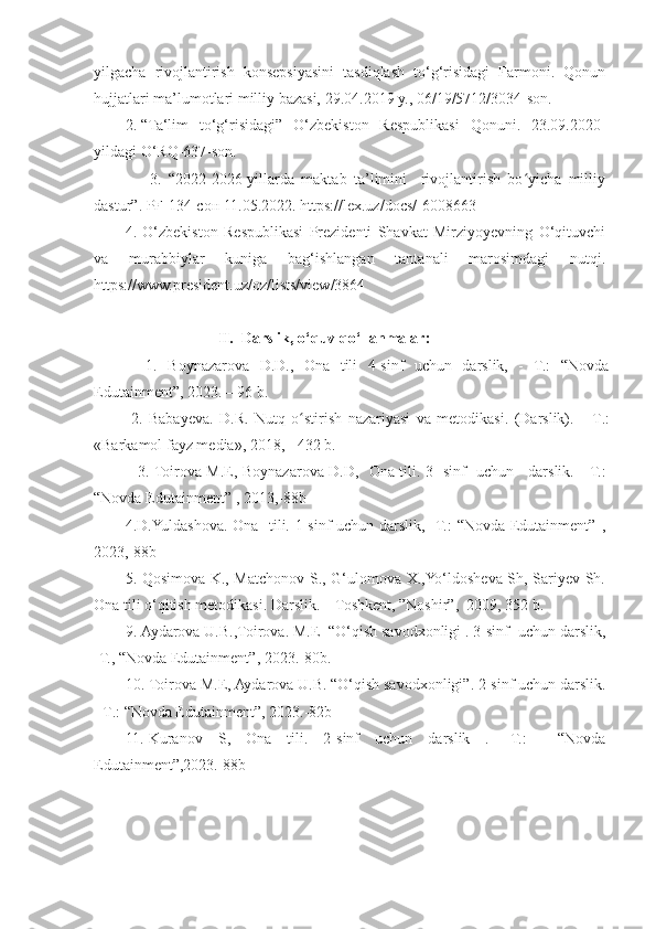 yilgacha   rivojlantirish   konsepsiyasini   tasdiqlash   to‘g‘risidagi   Farmoni.   Qonun
hujjatlari ma’lumotlari milliy bazasi, 29.04.2019 y., 06/19/5712/3034-son. 
2. “Ta‘lim   to‘g‘risidagi”   O‘zbekiston   Respublikasi   Qonuni.   23.09.2020-
yildagi O‘RQ-637-son.
                3.   “ 2022-2026-yillarda   maktab   ta’limini     rivojlantirish   bo yicha   milliyʻ
dastur” .  PF-134-сон 11.05.2022. https://lex.uz/docs/-6008663
4.   O‘zbekiston   Respublikasi   Prezidenti   Shavkat   Mirziyoyevning   O‘qituvchi
va   murabbiylar   kuniga   bag‘ishlangan   tantanali   marosimdagi   nutqi.
https://www.president.uz/oz/lists/view/3864
                        II.  Darslik, o‘quv qo‘llanmalar:
    1.   Boynazarova   D.D.,   Ona   tili   4-sinf   uchun   darslik,   -   T.:   “Novda
Edutainment”, 2023. – 96 b.
  2.   Babayeva.   D.R.   Nutq   o stirish   nazariyasi   va   metodikasi.   (Darslik).   -  	
ʻ Т .:
«Barkamol fayz media», 2018, - 432 b.
                 3. Toirova M.E, Boynazarova D.D,     Ona tili. 3- sinf   uchun     darslik.    -T.:
“Novda Edutainment”  , 2013,-88b
4.D.Yuldashova. Ona   tili. 1-sinf uchun darslik, -T.: “Novda Edutainment”   ,
2023,-88b
5. Qosimova K., Matchonov S., G‘ulomova X.,Yo‘ldosheva Sh, Sariyev Sh.
Ona tili o‘qitish metodikasi. Darslik. – Toshkent, ”Noshir”,  2009, 352 b.
9. Aydarova U.B.,Toirova. M.E  “O‘qish savodxonligi . 3-sinf    uchun darslik,
-T., “Novda Edutainment”, 2023.-80b.
10. Toirova M.E, Aydarova U.B. “O‘qish savodxonligi”. 2-sinf uchun darslik .
-  T .:  “ Novda Edutainment ”, 20 23 .-82b
11. Kuranov   S,   Ona   tili.   2-sinf   uchun   darslik   .   -T.:     “ Novda
Edutainment ”,20 23 .-88b 