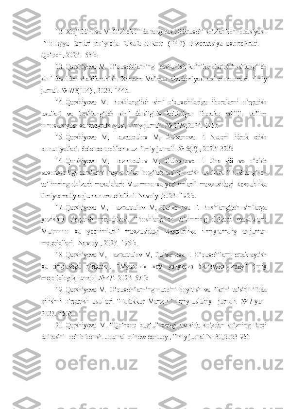 12. Xrojiddinova M.  O‘ zbek tilida rang-tus bildiruvchi so‘zlar konnotatsiyasi .
Filologiya   fanlari   bo‘yicha   falsafa   doktori   (PhD)   dissertatsiya   avtoreferati.   –
Qo‘qon, 2023.- 53 b.  
13. Qarshiyeva   M.   O‘quvchilarning     tushunish   ko‘nikmalarini   boshlang‘ich
sinf  davridan  shakllantirish.  Xorazm  Ma’mun  akademiyasi  axborotnomasi:   Ilmiy
jurnal.  №  7/3(104) , 2023.-144b.
14. Qarshiyeva   M.   Boshlang‘ich   sinf   o‘quvchilariga   iboralarni   o‘rgatish
usullari   va   boshlang‘ich   sinf   darsligida   keltirilgan   iboralar   tahlili.   Ta’lim
innovatsiyasi va integratsuyasi, ilmiy jurnali. № 21/4,2024.-115b
15. Qarshiyeva   M,   Hazratqulov   M,   Gulxanova   F.   Nutqni   idrok   etish
qonuniyatlari. Science problems.uz  ilmiy jurnali. № 5(3) , 2023.- 323b
16. Qarshiyeva   M,   Hazratqulov   M,   Gulxanova   F.   Ona   tili   va   o‘qish
savodxonligi   darslarini   hayot   bilan   bog‘lab   tashkil   etish   usullari.   “Boshlang‘ich
ta’limning dolzarb masalalari:  Muommo  va yechimlari” mavzusidagi  Respublika
ilmiy-amaliy anjuman materiallari.-Navoiy ,2023.-192 b.
17. Qarshiyeva   M,   Hazratqulov   M,   Gulxanova   F.   Boshlang‘ich   sinflarga
yozishni   o‘rgatish   metodikasi.   “Boshlang‘ich   ta’limning   dolzarb   masalalari:
Muommo   va   yechimlari”   mavzusidagi   Respublika   ilmiy-amaliy   anjuman
materiallari. -Navoiy , 2023.-195 b.
18. Qarshiyeva M, Hazratqulov M, Gulxanova F. O‘quvchilarni ertak aytish
va   tinglashga   o‘rgatish.   “ Муаллим   хем   узлуксиз   билимлендириу ”   ilmiy
metodologik jurnali. № 4/1-2023.-570b
19. Qarshiyeva   M.   O‘quvchilarning   nutqini   boyitish   va   fikrini   ta’sirli   ifoda
qilishni   o‘rgatish   usullari.   “Tafakkur   Manzili”   ilmiy-uslubiy     jurnali .   №   /Iyun-
2023.-150b
20. Qarshiyeva   M.   “Qo‘rqoq   bug‘u”   ertagi   asosida   so‘zdan   so‘zning   farqi
doirasini  ochib berish.  Journal of new century , ilmiy jurnal-N_30,2023-95b 