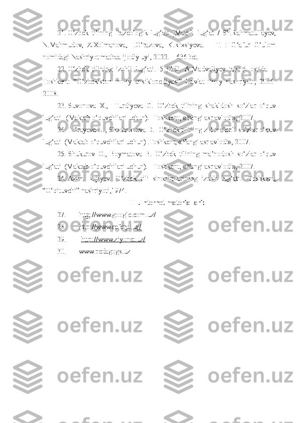 21. O‘zbek   tilining   frazeologik   lug‘ati   [Matn]:   lug‘at   /   Sh.Rahmatullayev,
N.Mahmudov,   Z.Хоlmanova,   I.O‘razova,   K.Rixsiyeva.   –   T.   :   G‘afur   G‘ulom
nomidagi Nashriyot matbaa ijodiy uyi, 2022. – 636 bet.
22. O‘zbek   tilining   izohli   lug‘ati.   5   jildli.   A.Madvaliyev   tahriri   ostida.   –
Toshkent:   “O‘zb e kiston   milliy   ensiklopediyasi”   Davlat   ilmiy   nashriyoti,   2006-
2008.
23. Suvonova   X.,     Turdiyeva   G.   O‘zbek   tilining   shakldosh   so‘zlar   o‘quv
lug‘ati   (Maktab o‘quvchilari uchun). -Toshkent, «Yangi asr avlodi», 2007.
24. To‘rayeva U., Shodmonova D.  O‘zbеk tilining zid mа’nоli so‘zlаr o‘quv
lug‘аti  (Maktab o‘quvchilari uchun) .Toshkent, «Yangi asr avlodi», 2007.
25. Shukurov   O.,   Boymatova   B.   O‘zbek   tilining   ma’nodosh   so‘zlar   o‘quv
lug‘ati  (Maktab o‘quvchilari uchun).  -Toshkent, «Yangi asr avlodi», 2007.   
26. Azim   Hojiyev.   O‘zbek   tili   sinonimlarining   izohli   lug‘ati.   -Toshkent,
“O‘qituvchi” nashriyoti,1974.
III .Internet materiallari:
27. http://www.google.com.uz/              
28. http://www.referat.uz/               
29.
   http://www.ziyonet.uz/       
30. www.pedagogs.uz 