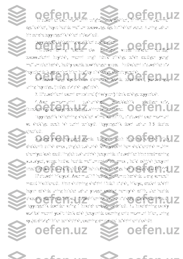 O‘quvchilar   asar   mazmunini   to‘g‘ri   idrok   etishlari,   bilimlarni   mukammal
egallashlari, hayot haqida ma’lum tasavvurga ega bo‘lishlari zarur. Buning uchun
bir qancha tayyorgarlik ishlari o‘tkaziladi. 
Tayyorgarlik ishlarining vazifalari quyidagilar: 
1. О'quvchilarning   asarda   aks   ettirilgan   voqea-hodisalar   haqidagi
tasavvurlarini   boyitish,   matnni   ongli   idrok   qilishga   ta’sir   etadigan   yangi
ma’lumotlar berish, badiiy asarda tasvirlangan voqea - hodisalarni o‘quvchilar o‘z
hayotlarida kuzatganlari bilan bog‘lay olishlariga sharoit yaratish.  
2. Yozuvchining   hayoti   bilan   elementlar   tarzida   tanishtirish,   yozuvchiga,
uning hayotiga, ijodiga qiziqish uyg‘otish. 
3. O‘quvchilarni asarni emotsional (hissiyotni) idrok etishga tayyorlash. 
4. Asar       mazmunini       tushunishga       murakkablik       qiladigan   so‘z,
iboralarning  lug‘aviy ma’nolarini tushintirishdan iborat. 
Tayyorgarlik   ishlarining   shakllari   xilma-xil   bo‘lib,   o‘qituvchi   asar   mazmuni
va   shakliga   qarab   ish   turini   tanlaydi.   Tayyorgarlik   davri   uchun   2-5   daqiqa
ajratiladi. 
Bugungi   rivojlanayotgan   davrda   faqatgina   kitob   bilan   tushuntirish   bilan
cheklanib qolish emas , tinglab tushunish ko‘nikmasini ham shakllantirish muhim
ahamiyat kasb etadi.Tinglab tushuntirish jarayonida o‘quvchilar biror predmetning
xususiyati,   voqea-hodisa   haqida   ma’lumotni   o‘qib   emas   ,   balki   eshitish   jarayoni
orqali qabul qiladi.  Bu talab PIRLS baholash talablariga ham kiritilgan.(II.13.144)
O‘qituvchi hikoyasi.   Asar muallifi haqida ma’lumot berishda u eng samarali
metod hisoblanadi.  Biror  shoirning  she’rini   ifodali   o‘qish,  hikoya,  ertakni  ta’sirli
bayon   etishda   uning   bolalar   uchun   yozgan   asarlari   namoyish   etilib,   ular   haqida
qisqacha   ma’lumot   berilsa,   o‘quvchilarning   asarni   o‘qishga   qiziqishlari   ortadi.
Tayyorgarlik   davridan   so‘ng   1-bosqich   amalga   oshiriladi.   Bu   bosqichning   asosiy
vazifasi  matnni  yaxlit  idrok etish jarayonida asarning aniq mazmuni  bilan, uning
syujet chizig‘i bilan tanishtirish, asarning emotsional ta’sirini aniqlashdir.  