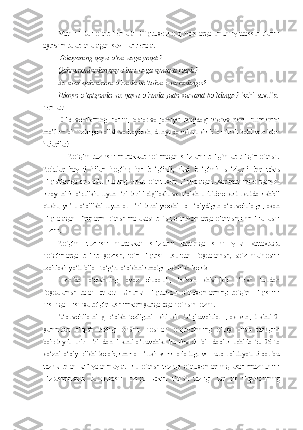 Matn ifodali o‘qib beriladi.   O‘qituvchi o‘quvchilarga umumiy taassurotlarini
aytishni talab qiladigan savollar beradi. 
 Hikoyaning qaysi о'rni sizga yoqdi? 
Qahramonlardan qaysi biri sizga ayniqsa yoqdi? 
Siz asar qahramoni o‘rnida bo‘lishni istarmidingiz? 
Hikoya   o‘qilganda   siz   qaysi   o‘rinda   juda   xursand   bo‘ldingiz?   kabi   savollar
beriladi. 
  O‘quvchilarning   borliq,   tabiat   va   jamiyat   haqidagi   tasavvurlari,   bilimlarini
ma’lum bir tizimga solish va boyitish, dunyoqarashini shakllantirish kabi vazifalar
bajariladi. 
      Bo‘g‘in tuzilishi murakkab bo‘lmagan so‘zlarni bo‘g‘inlab to‘g‘ri o‘qish.
Bolalar   hayoti   bilan   bog‘liq   bir   bo‘g‘inli,   ikki   bo‘g‘inli   so‘zlarni   bir   tekis
o‘qishlariga erishish. Buning uchun o‘qituvchi o‘qiladigan asar matnini o‘rganish
jarayonida o‘qilishi qiyin o‘rinlari belgilashi va o‘qishni differensial usulda tashkil
etishi, ya’ni o‘qilishi qiyinroq o‘rinlarni yaxshiroq o‘qiydigan o‘quvchilarga, oson
o‘qiladigan o‘rinlarni  o‘qish malakasi  bo‘sh o‘quvchilarga o‘qitishni  mo‘ljallashi
lozim. 
Bo‘g‘in   tuzilishi   murakkab   so‘zlarni   kartonga   solib   yoki   xattaxtaga
bo‘g‘inlarga   bo‘lib   yozish,   jo‘r   o‘qitish   usulidan   foydalanish,   so‘z   ma’nosini
izohlash yo‘li bilan to‘g‘ri o‘qishni amalga oshirish kerak. 
1-sinfda   o‘qishning   ovoz   chiqarib,   ba’zan   shivirlab   o‘qish   turidan
foydalanish   talab   etiladi.   Chunki   o‘qituvchi   o‘quvchilarning   to‘g‘ri   o‘qishini
hisobga olish va to‘g‘rilash imkoniyatiga ega bo‘lishi lozim. 
O‘quvchilarning   o‘qish   tezligini   oshirish.   O‘qituvchilar   ,   asosan,   1-sinf   2-
yarmidan   o‘qish   tezligi   olishni   boshlab   o‘quvchining   o‘qiy   olish   tezligini
baholaydi.   Bir   o‘rindan   1-sinf   o‘quvchisi   bu   davrda   bir   daqiqa   ichida   20-25   ta
so‘zni  o‘qiy olishi  kerak,  ammo o‘qish  samaradorligi  va  nutq qobiliyati  faqat  bu
tezlik   bilan   kifoyalanmaydi.   Bu   o‘qish   tezligi   o‘quvchilarning   asar   mazmunini
o‘zlashtirishini   ta’minlashi   lozim.   Lekin   o‘qish   tezligi   har   bir   o‘quvchining 