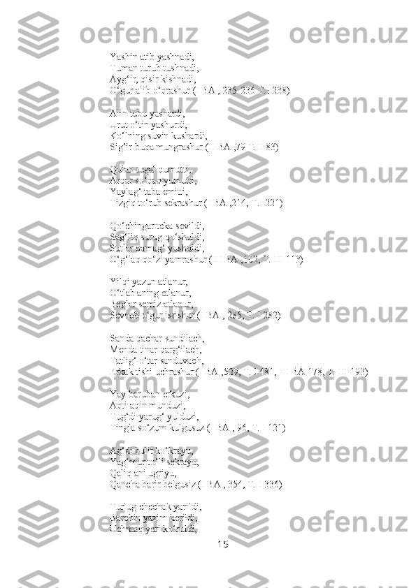 Yashin atib yashnadi,
Tuman turub tushnadi,
Ayg‘ir, qisir kishnadi,
O‘gur alib o‘qrashur (I BA , 235-236 T.I 238)
Alin tubu yashardi,
Urut o‘tin yashurdi,
Ko‘lning suvin kushardi,
Sig‘ir buqa mungrashur (II BA ,79 T.II 83)
Qulan tugal qumutti,
Arqar so‘qaq yumutti,
Yaylag‘ taba emitti,
Tizgiq to‘rub sekrashur (I BA ,214, T.I 221)
Qo‘chingar teka sevildi,
Sag‘liq surug qo‘shuldi, 
Sutlar qamug‘ yushuldi,
O‘g‘laq qo‘zi yamrashur (III BA ,102, T. III 113)
Yilqi yazun atlanur,
O‘tlab aning etlanur,
Beglar semiz atlanur,
Sevnub o‘gur isrishur (I BA , 285, T. I 282)
Sanda qachar sundilach,
Menda tinar qarg‘ilach,
Tatlig‘ o‘tar sanduvach,
Erkak tishi uchrashur (I BA ,529, T. I 481, III BA 178, T. III 193)
Yay baruban  erkuzi,
Aqti aqin munduzi,
Tug‘di yarug‘ yulduzi,
Tingla so‘zum kulgusuz (I BA , 96, T. I 121)
Ag‘di bulit ko‘krayu, 
Yag‘mur to‘li sekrayu,
Qaliq ani ugriyu,
Qancha barir belgusiz (I BA , 354, T. I 336)
Turlug chechak yarildi,
Barchin yazim kerildi,
Uchmaq yeri ko‘ruldi,
15 