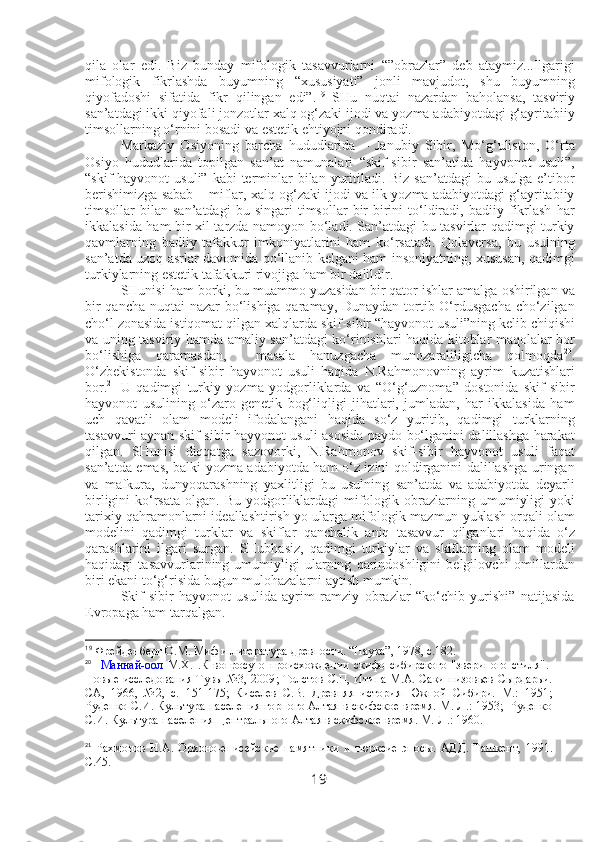 qila   olar   edi.   Biz   bunday   mifologik   tasavvurlarni   “”obrazlar”   deb   ataymiz...Ilgarigi
mifologik   fikrlashda   buyumning   “xususiyati”   jonli   mavjudot,   shu   buyumning
qiyofadoshi   sifatida   fikr   qilingan   edi”. 19
  SHu   nuqtai   nazardan   baholansa,   tasviriy
san’atdagi ikki qiyofali jonzotlar xalq og‘zaki ijodi va yozma adabiyotdagi g‘ayritabiiy
timsollarning o‘rnini bosadi va estetik ehtiyojni qondiradi. 
Markaziy   Osiyoning   barcha   hududlarida   –   Janubiy   Sibir,   Mo‘g‘uliston,   O‘rta
Osiyo   hududlarida   topilgan   san’at   namunalari   “skif-sibir   san’atida   hayvonot   usuli”,
“skif  hayvonot  usuli”  kabi  terminlar  bilan yuritiladi. Biz  san’atdagi  bu usulga  e’tibor
berishimizga sabab – miflar, xalq og‘zaki ijodi va ilk yozma adabiyotdagi g‘ayritabiiy
timsollar   bilan   san’atdagi   bu   singari   timsollar   bir-birini   to‘ldiradi,   badiiy   fikrlash   har
ikkalasida ham bir xil tarzda namoyon bo‘ladi. San’atdagi bu tasvirlar qadimgi turkiy
qavmlarning   badiiy   tafakkur   imkoniyatlarini   ham   ko‘rsatadi.   Qolaversa,   bu   usulning
san’atda uzoq asrlar davomida qo‘llanib kelgani ham insoniyatning, xususan, qadimgi
turkiylarning estetik tafakkuri rivojiga ham bir dalildir.
SHunisi ham borki, bu muammo yuzasidan bir qator ishlar amalga oshirilgan va
bir  qancha nuqtai nazar bo‘lishiga qaramay, Dunaydan tortib O‘rdusgacha cho‘zilgan
cho‘l zonasida istiqomat qilgan xalqlarda skif-sibir “hayvonot usuli”ning kelib chiqishi
va uning tasviriy hamda amaliy san’atdagi ko‘rinishlari haqida kitoblar maqolalar bor
bo‘lishiga   qaramasdan,     masala   hanuzgacha   munozaraliligicha   qolmoqda 20
.
O‘zbekistonda   skif-sibir   hayvonot   usuli   haqida   N.Rahmonovning   ayrim   kuzatishlari
bor. 21
  U   qadimgi   turkiy   yozma   yodgorliklarda   va   “O‘g‘uznoma”   dostonida   skif-sibir
hayvonot   usulining   o‘zaro   genetik   bog‘liqligi   jihatlari,   jumladan,   har   ikkalasida   ham
uch   qavatli   olam   modeli   ifodalangani   haqida   so‘z   yuritib,   qadimgi   turklarning
tasavvuri aynan skif-sibir hayvonot usuli asosida paydo bo‘lganini dalillashga harakat
qilgan.   SHunisi   diqqatga   sazovorki,   N.Rahmonov   skif-sibir   hayvonot   usuli   faqat
san’atda emas, balki yozma adabiyotda ham o‘z izini qoldirganini dalillashga uringan
va   mafkura,   dunyoqarashning   yaxlitligi   bu   usulning   san’atda   va   adabiyotda   deyarli
birligini  ko‘rsata  olgan. Bu  yodgorliklardagi  mifologik  obrazlarning  umumiyligi   yoki
tarixiy qahramonlarni ideallashtirish yo ularga mifologik mazmun yuklash orqali olam
modelini   qadimgi   turklar   va   skiflar   qanchalik   aniq   tasavvur   qilganlari   haqida   o‘z
qarashlarini   ilgari   surgan.   SHubhasiz,   qadimgi   turkiylar   va   skiflarning   olam   modeli
haqidagi   tasavvurlarining   umumiyligi   ularning   qarindoshligini   belgilovchi   omillardan
biri ekani to‘g‘risida bugun mulohazalarni aytish mumkin. 
Skif-sibir   hayvonot   usulida   ayrim   ramziy   obrazlar   “ko‘chib   yurishi”   natijasida
Evropaga ham tarqalgan.
19
  Фрейденберг О.М. Миф и литература древности. “Наука”, 1978, с.182. 
20
    Маннай-оол   М.Х.   . К   вопросу   о   происхождении   скифо-сибирского   "звериного   стиля" . -
Новые исследования Тувы №3, 2009 ; Толстов С.П, Итина М.А. Саки низовьев Сырдарьи.
СА,   1966,   №2,   с.   151-175;   Киселев   С.В.   Древняя   история   Южной   Сибири.   М.:   1951;
Руденко С.И. Культура населения горного Алтая в скифское время. М.-Л.: 1953;  Руденко
С.И. Культура населения Центрального Алтая в скифское время. М.-Л.: 1960.
21
  Рахмонов   Н.А.   Орхоно -енисейские   памятники   и   тюрксие   эпосы.   АДД.   Ташкент,   1991.
С.45.
19 