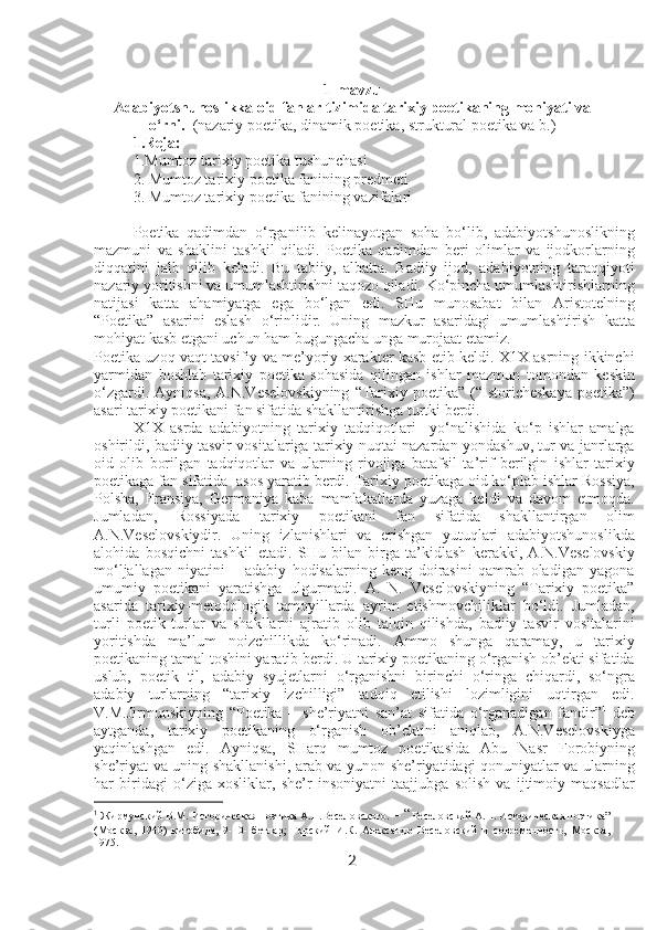 1-mavzu
Adabiyotshunoslikka oid fanlar tizimida tarixiy poetikaning mohiyati va
o‘rni.    (nazariy poetika, dinamik poetika, struktural poetika va b.)
1.Reja:
1.Mumtoz tarixiy poetika tushunchasi
2. Mumtoz tarixiy poetika fanining predmeti
3. Mumtoz tarixiy poetika fanining vazifalari
Poetika   qadimdan   o‘rganilib   kelinayotgan   soha   bo‘lib,   adabiyotshunoslikning
mazmuni   va   shaklini   tashkil   qiladi.   Poetika   qadimdan   beri   olimlar   va   ijodkorlarning
diqqatini   jalb   qilib   keladi.   Bu   tabiiy,   albatta.   Badiiy   ijod,   adabiyotning   taraqqiyoti
nazariy yoritishni va umumlashtirishni taqozo qiladi. Ko‘pincha umumlashtirishlarning
natijasi   katta   ahamiyatga   ega   bo‘lgan   edi.   SHu   munosabat   bilan   Aristotelning
“Poetika”   asarini   eslash   o‘rinlidir.   Uning   mazkur   asaridagi   umumlashtirish   katta
mohiyat kasb etgani uchun ham bugungacha unga murojaat etamiz. 
Poetika uzoq vaqt tavsifiy va me’yoriy xarakter kasb etib keldi. X1X asrning ikkinchi
yarmidan   boshlab   tarixiy   poetika   sohasida   qilingan   ishlar   mazmun   tomondan   keskin
o‘zgardi.  Ayniqsa,  A.N.Veselovskiyning   “Tarixiy poetika”  (“Istoricheskaya  poetika”)
asari tarixiy poetikani fan sifatida shakllantirishga turtki berdi. 
X1X   asrda   adabiyotning   tarixiy   tadqiqotlari     yo‘nalishida   ko‘p   ishlar   amalga
oshirildi, badiiy tasvir vositalariga tarixiy nuqtai nazardan yondashuv, tur va janrlarga
oid   olib   borilgan   tadqiqotlar   va   ularning   rivojiga   batafsil   ta’rif   berilgin   ishlar   tarixiy
poetikaga fan sifatida  asos yaratib berdi. Tarixiy poetikaga oid ko‘plab ishlar Rossiya,
Polsha,   Fransiya,   Germaniya   kaba   mamlakatlarda   yuzaga   keldi   va   davom   etmoqda.
Jumladan,   Rossiyada   tarixiy   poetikani   fan   sifatida   shakllantirgan   olim
A.N.Veselovskiydir.   Uning   izlanishlari   va   erishgan   yutuqlari   adabiyotshunoslikda
alohida   bosqichni   tashkil   etadi.   SHu   bilan   birga   ta’kidlash   kerakki,   A.N.Veselovskiy
mo‘ljallagan   niyatini   –   adabiy   hodisalarning   keng   doirasini   qamrab   oladigan   yagona
umumiy   poetikani   yaratishga   ulgurmadi.   A.   N.   Veselovskiyning   “Tarixiy   poetika”
asarida   tarixiy-metodologik   tamoyillarda   ayrim   etishmovchiliklar   bo‘ldi.   Jumladan,
turli   poetik   turlar   va   shakllarni   ajratib   olib   talqin   qilishda,   badiiy   tasvir   vositalarini
yoritishda   ma’lum   noizchillikda   ko‘rinadi.   Ammo   shunga   qaramay,   u   tarixiy
poetikaning tamal toshini yaratib berdi. U tarixiy poetikaning o‘rganish ob’ekti sifatida
uslub,   poetik   til,   adabiy   syujetlarni   o‘rganishni   birinchi   o‘ringa   chiqardi,   so‘ngra
adabiy   turlarning   “tarixiy   izchilligi”   tadqiq   etilishi   lozimligini   uqtirgan   edi.
V.M.Jirmunskiyning   “Poetika   –   she’riyatni   san’at   sifatida   o‘rganadigan   fandir” 1
  deb
aytganda,   tarixiy   poetikaning   o‘rganish   ob’ektini   aniqlab,   A.N.Veselovskiyga
yaqinlashgan   edi.   Ayniqsa,   SHarq   mumtoz   poetikasida   Abu   Nasr   Forobiyning
she’riyat va uning shakllanishi, arab va yunon she’riyatidagi qonuniyatlar va ularning
har   biridagi   o‘ziga   xosliklar,   she’r   insoniyatni   taajjubga   solish   va   ijtimoiy   maqsadlar
1
 Жирмунский В.М. Историческая поэтика А.Н.Весел о вского.  – “ Веселовский А.Н. Историческая поэтика”
(Москва,   1940)   китобида,   9-10-   бетлар;   Горский   И.К.   Александр   Веселовский   и   современность,   Москва,
1975.
2 