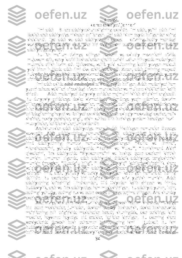 8 -mavzu
Ilk arab adabiyoti janrlari
Ilmi   adab   –   SHarq   adabiyotshunosligining   asosidir.   Ilm   adab,   ya’ni   odob   ilmi
dastlab arab adabiyotiga nisbatan qo‘llangan. Ilmi adab islom paydo bo‘lgandan so‘ng
shakllandi.   Ilmi   adab   va   adab   adabiyoti   bir   asosga   –   so‘zning   badiiy   matndagi
vazifasiga   borib   taqalar   ekan,   ular   biri   ikkinchisini   taqozo   etadi,   adab   ilmi   adab
adabiyotiga tayanadi.   
Bu   fan   ma’lum   tizimga   solingan   fanlarni   va   axloqiy   mezonlarni   o‘zida
mujassam etib, saroy kotibi boshqalardan ajralib turishi uchun nihoyatda madaniyatli
muomala   qilish   lozim   edi.   Qolaversa,   xalifa   yoki   sultonning   kotibi   yozgan   maktub
yoki   biron   hujjatda   adab   ilmi   aks   etishi   kerak   edi.   Zotan,   adab   ilmining   maqsadi
hukmdor huzurida olib boradigan xizmatida kotib boshqalardan farqli ravishda yuqori
o‘rinda turish uchun alohida fazilatlarga va qobiliyatga ega bo‘lishi lozim edi. 
Ilmi adab aslida  adab   madaniyati  ta’sirida paydo bo‘lgan. Adab madaniyati ham
yuqori tabaqa vakillari o‘rtasidagi  o‘zaro munosabatlar va muloqot shakllaridan kelib
chiqdi.  Adab  madaniyati  dunyoviy  qoidalar   majmuini  ishlab  chiqishni  anglatadi.
Bu   dunyoviy   qoidalarga   davlat   xizmatidagi,   hukmdorga   yaqin   odamlar,   davozim
pillapoyalariga   intilganlar   –   hakamlar,   muallimlar,   turli   lavozimdagi   amaldorlar   va
b.lar rioya qilishlari shart  edi. “Adab” adabiyotining shakli  va mazmuni ayni ana shu
toifadagilarning hayoti va faoliyati asosida shaklandi: axloqiy mavzudagi asarlar, nafis
she’rlar,   nasriy   parchalar,   engil,   erkin   suhbat   olib   borishga   yordam   beradigan   hazil-
mutoyibalar, latifalar shular jumlasidandir. 
Arabshunoslar   adab   adabiyotiga   mansub   deb   hisoblagan   namunalar   diqqatga
sazvordir.   Alab   adabiyotining   namunalarini   arab   adabiyotidan   boshqa   SHarq
adabiyotining   barchasida   –   hind,   yahudiy,   fors   adabiyotlarida   uchratamiz.   Masalan,
hind   adabiyotining   mumtoz   namunalari   hisoblangan   “Kalila   va   Dimna”,
“Panchatatra”ni,   yahudiy   adabiyotida   “Barlom   va   YUsuf”,   “Donishmand   Akir”
qissalarini,   fors   adabiyotida   “Siyosatnoma”ni   va   boshqa   qator   asarlarni   kiritish
mumkin.   Umuman   olganda,   adab   adabiyotini   didaktik   adabiyotga   tenglashtirish
mumkin   (masalan,   “Qutadg‘u   bilig”,   “Hibatul-haqoyiq”   kabilar).   Ko‘pchilik   sharq
xalqlari   adabiyotida   adab   umuman   adabiyotga   nisbatan   qo‘llangan.   YUqorida   biz
keltirgan   hind,   arab,   yahudiy   va   turkiy   adabiyotdan   keltirilgan   namunalar   buning
dalilidir.   Bu   asarlardan   har   biri   to‘g‘risida   uzoq   so‘z   yuritish   mumkin.   Adab
adabiyotning   ko‘pchiligi   Hindistondan,   Old   Osiyodan   kelib   chiqqan   va   hindu,
buddaviylik, arab  va fors adabiyotiga  ham  moslashtirilgan . Bu adabiyot  yunon, lotin,
qadimgi yahudiy, qadimgi rus va qator evropa tillariga tarjima qilingan. Ana shunday
asarlardan biri «Barlom va YUsuf» asaridir. 
Asar   o‘ziga   xos   qoliplovchi   tuzilishga   ega.   Darvesh   Barlom   shahzoda   YUsufga
bio   qator   maslahatlar,   jumladan,   davlatni   qanday   boshqarish,   davlat   boshqaruvida
ma’rifatning   roli   to‘g‘risida   maslahatlar   beradi;   shuningdek,   asar   tarkibiga   ko‘p
masallar,   hayvonot   hayotiga   oid   ertaklar,   latifalar   kiritilgan.   Bu   asarning   sharq
versiyalarida   darvesh   bosh   qahramon   bo‘lib,   uning   ismi   -   Budosaf.   Bu   ism
buddaviylikdagi bo‘disatvdir. U jonzotlar orasida eng ma’rifatlisi, jonzotlarning komil
bo‘lishi   uchun   ustozdir.   Bu   buddaviylik   qissasi   dastlab   sanskrit   tilidan   forschaga
34 