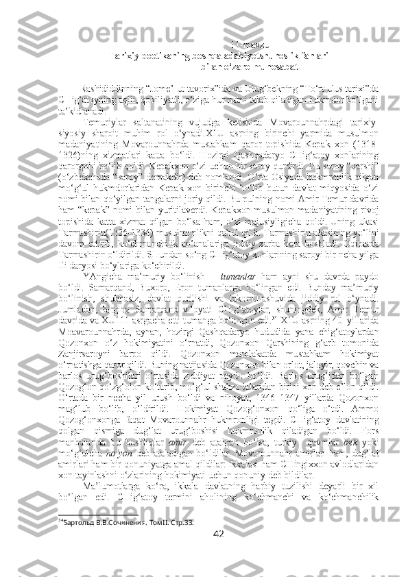 11-mavzu
Tarixiy poetikaning boshqa adabiyotshunoslik fanlari
bilan o‘zaro munosabat
Rashididdinning “Jome’-ut-tavorix”ida va Ulug‘bekning “To‘rt ulus tarixi”da
CHig‘atoyning aqlli, qobiliyatli, o‘ziga hurmatni talab qiladigan hukmdor bo‘lgani
ta’kidlanadi. 
Temuriylar   saltanatining   vujudga   kelishida   Movarounnahrdagi   tarixiy-
siyosiy   sharoit   muhim   rol   o‘ynadi.X1U   asrning   birinchi   yarmida   musulmon
madaniyatining   Movarounnahrda   mustahkam   qaror   topishida   Kepak   xon   (1318-
1326)ning   xizmatlari   katta   bo‘ldi.   Hozirgi   Qashqadaryo   CHig‘atoy   xonlarining
qarorgohi bo‘lib qoldi. Kepakxon o‘zi uchun bir saroy qurdirdi. Bu saroy “qarshi”
(o‘zbekchada “saroy” demakdir) deb nomlandi. O‘rta Osiyoda hukmronlik qilgan
mo‘g‘ul   hukmdorlaridan   Kepak   xon   birinchi   bo‘lib   butun   davlat   miqyosida   o‘zi
nomi bilan qo‘yilgan tangalarni joriy qildi. Bu pulning nomi Amir Temur davrida
ham “kepak” nomi bilan yuritilaverdi. Kepakxon musulmon madaniyatining rivoj
topishida   katta   xizmat   qilgan   bo‘lsa   ham,   o‘zi   majusiyligicha   qoldi.   Uning   ukasi
Tarmashirin(1326-1334) musulmonlikni qabul qildi. Tarmashirin akasining yo‘lini
davom   ettirib,   ko‘chmanchilik   an’analariga   jiddiy   zarba   bera   boshladi.   Oqibatda
Tarmashirin o‘ldirildi. SHundan so‘ng CHig‘atoy xonlarining saroyi bir ncha yilga
Ili daryosi bo‘ylariga ko‘chirildi.
YAngicha   ma’muriy   bo‘linish   –   tumanlar   ham   ayni   shu   davrda   paydo
bo‘ldi.   Samarqand,   Buxoro,   Eron   tumanlarga   bo‘lingan   edi.   Bunday   ma’muriy
bo‘linish,   shubhasiz,   davlat   qurilishi   va   takomillashuvida   jiddiy   rol   o‘ynadi.
Jumladan,   birgina   Samarqand   viloyati   CHig‘atoylar,   shuningdek,   Amir   Temur
davrida va XU111 asrgacha etti tumanga bo‘lingan edi. 34
 X1U asrning 40–yillarida
Moavarounnahrda,   aynan,   hozirgi   Qashqadaryo   hududida   yana   chig‘atoylardan
Qozonxon   o‘z   hokimiyatini   o‘rnatdi,   Qozonxon   Qarshining   g‘arb   tomonida
Zanjirsaroyni   barpo   qildi.   Qozonxon   mamlakatda   mustahkam   hokimiyat
o‘rnatishga qaror qildi. Buning natijasida Qozonxon bilan orlot, jaloyir, qovchin va
barlos   urug‘boshilari   o‘rtasida   ziddiyat   paydo   bo‘ldi.   Barlos   urug‘idan   bo‘lgan
Qozog‘on qo‘zg‘olon ko‘tarib, mo‘g‘ul shahzodalaridan birini xon deb e’lon qildi.
O‘rtada   bir   necha   yil   urush   bo‘ldi   va   nihoyat,   1346–1347   yillarda   Qozonxon
mag‘lub   bo‘lib,   o‘ldirildi.   Hokimiyat   Qozog‘onxon   qo‘liga   o‘tdi.   Ammo
Qozog‘onxonga   faqat   Movarounnahr   hukmronligi   tegdi.   CHig‘atoy   davlatining
qolgan   qismiga   dug‘lat   urug‘boshisi   hukmronlik   qiladigan   bo‘ldi.   Fors
manbalarida   bu   boshliqlar   amir   deb   atalgan   bo‘lsa,   turkiy     qavmlar   bek   yoki
mo‘g‘ulcha   no‘yon   deb  ataladigan  bo‘ldilar.  Movarounnahr  amirlari   ham,  dug‘lat
amirlari ham bir qonuniyatga amal qildilar: ikkalasi ham CHingixxon avlodlaridan
xon tayinlashni o‘zlarining hokimiyati uchun qonuniy deb bildilar. 
Ma’lumotlarga   ko‘ra,   ikkala   davlatning   harbiy   tuzilishi   deyarli   bir   xil
bo‘lgan   edi.   CHig‘atoy   termini   aholining   ko‘chmanchi   va   ko‘chmanchilik
34
Бартольд В.В.Сочинения. Том II. Стр.33.
42 