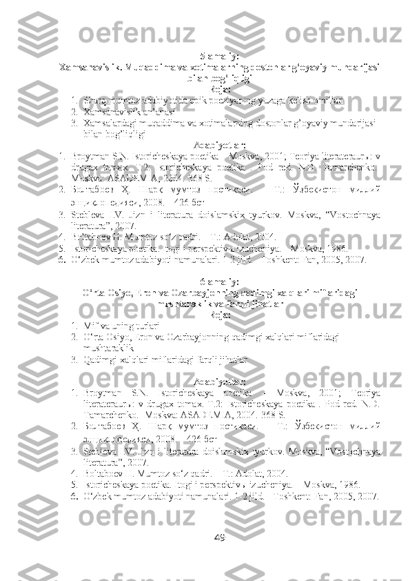 5-amaliy:
Xamsanavislik. Muqaddima va xotimalarning dostonlar g‘oyaviy mundarijasi
bilan bog‘liqligi
Reja:
1. Sharq mumtoz adabiyotida epik poeziyaning yuzaga kelish omillari
2. Xamsanavislik an’anasi
3. Xamsalardagi muqaddima va xotimalarning dostonlar g’oyaviy mundarijasi 
bilan bog’liqligi
Adabiyotlar:
1. Broytman S.N. Istoricheskaya poetika – Moskva, 2001; Teoriya literateraurы: v
drugax   tomax.   T.2:   Istoricheskaya   poetika   .   Pod   red.   N.D.   Tamarchenko.-
Moskva: ASADEMIA, 2004.-368 S.
2. Болтабоев   Ҳ.   Шарқ   мумтоз   поетикаси.   –   Т.:   Ўзбекистон   миллий
энциклопедияси, 2008. – 426 бет
3. Stebleva   I.V.   Jizn   i   literatura   doislamskix   tyurkov.   Moskva,   “Vostochnaya
literatura”, 2007.
4. Boltaboev H. Mumtoz so‘z qadri. – T.: Adolat, 2004.
5. Istoricheskaya poetika. Itogi i perspektivы izucheniya. – Moskva, 1986.
6. O‘zbek mumtoz adabiyoti namunalari. 1-2 jild. - Toshkent: Fan, 2005, 2007.
6-amaliy:
O‘rta Osiyo, Eron va Ozarbayjonning qadimgi xalqlari miflaridagi
mushtaraklik va farqli jihatlar
Reja:
1. Mif va uning turlari 
2. O‘rta Osiyo, Eron va Ozarbayjonning qadimgi xalqlari miflaridagi 
mushtaraklik 
3. Qadimgi xalqlari miflaridagi farqli jihatlar
Adabiyotlar:
1. Broytman   S.N.   Istoricheskaya   poetika   –   Moskva,   2001;   Teoriya
literateraurы:   v   drugax   tomax.   T.2:   Istoricheskaya   poetika   .   Pod   red.   N.D.
Tamarchenko.- Moskva: ASADEMIA, 2004.-368 S.
2. Болтабоев   Ҳ.   Шарқ   мумтоз   поетикаси.   –   Т.:   Ўзбекистон   миллий
энциклопедияси, 2008. – 426 бет
3. Stebleva   I.V.   Jizn   i   literatura   doislamskix   tyurkov.   Moskva,   “Vostochnaya
literatura”, 2007.
4. Boltaboev H. Mumtoz so‘z qadri. – T.: Adolat, 2004.
5. Istoricheskaya poetika. Itogi i perspektivы izucheniya. – Moskva, 1986.
6. O‘zbek mumtoz adabiyoti namunalari. 1-2 jild. - Toshkent: Fan, 2005, 2007.
49 