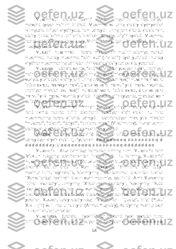 Musammat   -   arabcha   “tasmit”   so’zidan   olingan   bo’lib,   ipga   tizilgan
marvarid   dyegan   ma’noni   bildiradi.   Musammat   va   uning   shakliy   elyemyentlari
islomgacha   bo’lgan   shye’riyatda   ham   uchraydi.   Uning   janr   sifatida   shakllanishi,
adabiy   ijodda   ko’proq   qo’llanila   boshlashi   XI   asrga   to’g’ri   kyeladi.   Musammat
haqida Rashidi Votvot, Qays Roziy, Vohid Tabriziy, Qabul Muhammad, Atoulloh
Husayniy asarlarida ma’lumotlar bor.
Mustaqil   musammat   -   barcha   misralar   bir   muallif   qalamiga   mansub
musammat.   Bunday   musammat   “tab’i   xud”   (o’z   tab’i)   dyeb   yuritiladi.   Bunday
shye’rlar musammatning uchlikdan o’nlikkacha shakliy turi asosida yaratiladi.
Mustazod -    arabcha «zoid», “zodi” so’zlaridan yasalgan bo’lib, orttirilgan
ma’nosini bildiradi. Bir misrasi g’azalning bir yarim misrasiga teng bo’lib, yagona
vazngda yoziladigan she’riy janr. Uning to’liq misralari  hazaji musammani sadru
ibtido   axrab,   hashvayn   makfuf,   aruz   va   zarb   mahzuf   yoki   maqsur   vaznida,
orttirilgan   misralari   esa   hazaji   murabbai   sadru   ibtido   axrab,   aruz   va   zarb
mahzuf  yoki  maqsur  vaznida yoziladi. Boshqacha qilib aytganda, misradagi  sadr
va  ibtido ,  aruz  va  zarb  orttiriladi.
Mutakorir   musammat   -   birinchi   banddagi   so’nggi   misra   yoki   bayt   har
band   oxirida   naqorat   bo’lib   takrorlanib   boradigan   she’r   shakli.   Bu   holat
musammatning   barcha   xillarida   uchraydi.   Takrorlanadigan   misra   yoki   misralar
“mukarrar”,   “takror”,   “tarjye’”,   “qoplama   misra”   (V.Rahmonov),   hozirgi   zamon
adabiyotshunosligida “ryefryen” atamasi bilan yuritiladi. 
Mutassa’   -   tasnye’   (to’qqizlik)   har   bandi   to’qqiz   misrali   juda   kam
uchraydigan shye’r shakli. Qofiyalanishi:   a-a-a-a-a-a-a-a-a, b-b-b-b-b-b-b-b-a, d-
d-d-d-d-d-d-d-a  yoki  a-a-a-a-a-a-a-a-a, b-b-b-b-b-b-b-a-a, d-d-d-d-d-d-d-a-a
Mutaqorib   -   Aruz   tizimidagi   bahrlardan   birining   nomi.   Mutaqorib   bahri
fa’uvlun   ruknining   takrorlanishidan   hosil   bo’ladi.   Bu   bahrning   Mutaqoribi
musammani mahzuf (maqsur)  ( Fa`uvlun fa`uvlun  fa`uvlun fa`ul (fa`uvl) ) shakli
dostonchilikda   qo’llanadi.   Bu   vazn   Firdavsiyning   "Shohnoma"   asari   tufayli
mashhur   bo'lib,   keyinchalik,   Nizomiyning   "Iskandarnoma"   dostonidan   boshlab
"Xamsa"lardagi   beshinchi   doston   vazni   maqomiga   ega   bo'ldi.   Amir   Xusravning
"Oinai   Iskandariy",   Jomiyning   "Xiradnomai   Iskandariy",   Navoiyning   "Saddi
Iskandariy"   dostonlari   ham   shu   vaznda   yaratilgan.   Mazkur   vazn   jangnoma
dostonlarga xos deb qaraladi. Biroq didaktik ruhdagi qator asarlar ham shu vaznda
yaratilan.   Xususan,   turkiy   adabiyotdagi   ilk   dostonlar   -   "Qutadg’u   bilig"   (Yusuf
Xos   Hojib)   va   "Hibat   ul-haqoyiq"   (Ahmad   Yugnakiy),   Sa`diyning   mashhur   asari
"Bo'ston" shular jumlasidan.
Muxammas   -   (arabcha   -   byeshlik)   har   bir   bandi   byesh   misradan   iborat
bo’lib, musammatning eng ko’p tarqalgan turi. Qofiyalanishi:  a-a-a-a-a, b-b-b-b-a,
64 