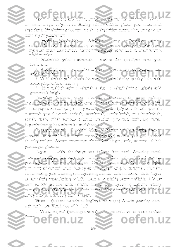 Tazmin   -   arabcha   so’z   bo’lib,   uning   lug’aviy   ma’nosi   bir   nimani   ikkinchi
bir   nima   orsiga   qo’ymoqdir.   Adabiy   istiloh   sifatida   g’azal   yoki   musammat
shye’rlarda   bir   shoirning   ikkinchi   bir   shoir   shye’ridan   parcha   olib,   uning   izidan
borib shye’r yaratishidir.  
Tashbeh   ( o`xshati sh)   –   Adabiyotda   keng   ho`llanadigan   she`riy
san`atlardan   biri.   T . da   narsa,   belgi   va   harakat   kabilar   boshqasiga   o`xshatish,
qiyoslash orqal i   tasvirlanadi. Tashbehning yuzaga kelishida to`rt  unsur  ishtirok
etishi mumkin:
1.   Mushabbih   ya’ni   o`xshamish   -   tasvirda   fikr   qaratilgan   narsa   yoki
tushuncha.
2.   Mushabbihun   bih   ya’ni   o`xshatilmish   -   tasvirda   qiyoslanayotgan   narsa
yoki tushuncha.
3.   Vajhi   shaboh   ya’ni   o’xshatish   asosi   -   o`xshatishning   qanday   belgi   yoki
xususiyatga ko`ra chiqqanligi.
4.   Odoti   tashbeh   ya’ni   o’xshatish   vosita   -   o`xshatilishning   lug’aviy   yoki
grammatik  belgisi.
Tashxis   –   ( arabcha   "shaxs"   o`zagidan ,   "shaxslantirish"   degan   ma`noni
anglatadi)   Mumtoz she`riyatimizda keng  q o`llangan badiiy tasvir vositalaridan biri.
T. insongagina xos bo`lgan jismoniy va ruhiy holatlarni (o’ylash, fikrlash, gapirish,
quvonosh   yoxud   iztirob   chekish,   xastalanish,   jarohatlanish,   musobaqalashish,
sevish,   rashk   qilish   vahokazo)   tabiat   unsurlari,   jonzotlar,   borliqdagi   narsa-
buyumlar hamda hodisalarga ko`chirish san`ati. 
Turkiy (turkona) –   G’azalchilikdagi  uslublardan biri.   Navoiyning "Mezon
ul-avzon"ida   ramali   musammani   mahzuf   (maqsur)   vaznida   yozilgan   g’azallar
shunday   atalgan.   Asosan   mazmunga   e’tibor   beriladigan,   soda,   xalqona   uslubda
yoziladigan g’azallar.
Tuyuq   –   Turkiy   she’riyatga   xos   bo’lgan   janr   nomi.   Aruzning   ramali
musaddasi   maqsur   (mahzuf)   yoki   foilotun,   foilotun,   foilon   (foilun)   vaznida
yoziladigan   to’rt   misrali   she’riy   janr.   Odatda   tuyuqlarda   qofiya   o’rnida   tajnis
(omonim) so’zlar qo’llanadi. Navoiy va Boburning fikriga ko’ra tajnis qo'llanishi,
qo'llanmasligi yoki ularning soni tuyuqning alohida   turlarini tashkil etadi. Tuyuq
asosan   ishqiy   mavzularda   yoziladi.   Tuyuq   so’zi   adabiy   tyermin   sifatida   XIV   asr
oxiri   va   XV   asr   boshlarida   ishlatila   boshlangan.   Tuyuqning   dastlabki   kitobiy
namunalari   sivaslik   hukmdor   va   shoir   Burhoniddin   Ahmad   (XIV   asr)   ijodi   bilan
turkiy poeziyada taraqqiy eta boshlagan.
Vatad   -   (arabcha   ustunlarni   bog’laydigan   arqon)   Aruzda   juzv ning   nomi.
Uch harfli juzv. Vatad  ikki xil bo’ladi:
1.   Vatadi   majmu`   (jamlangan   vatad)   -   ikki   harakatli   va   bir   sokin   harfdan
iborat. 
69 