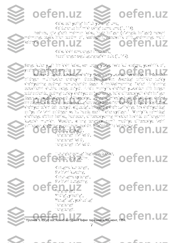 Kelsa qali yarlig‘ bo‘lub yunchig‘ uma,
Keldur anuq bo‘lmish ashig‘ tutma uma (1, 118).
Bechora,   ojiz   g‘arib   mehmon   kelsa,   hozir   bo‘lgan   (o‘zingda   bo‘lgan)   narsani
mehmonga   tezlik   bilan   taqdim   qil,   kechiktirib,   beparvolik   qilib,   mehmonga   malol
keltirma.
Kelsa kishi etma angar o‘rtar kula,
Baqqil angar ezgulugung ag‘sin qula (1, 149).
Senga   kular   yuzli   bir   kishi   kelsa,   sen   uning   yuziga   issiq   kul   sochma,   yaxshilik   qil,
yoqimli qiliq bilan hurmatla.
«Devonu   lug‘atit-turk»dagi   she’riy   parchalar   yuzasidan   evropalik   olimlar   olib
bildirgan   mulohazalar   anchayin   diqqatga   sazovor.   Asardagi   to‘rtliklar   turkiy
she’riyatning   qadimgi   namunalaridir   degan   K.Brokkelmanning   fikrlari   P.Peloning
qarashlarini   shubha   ostiga   qo‘ydi.   P.Pelo   moniylik   she’rlari   yuzasidan   olib   borgan
tadqiqotlarida, qadimgi turkiy she’riyat qofiyali emas, balki alliteratsiyali she’r bo‘lgan
degan xulosaga kelgan edi. Alliteratsiya, uningcha, misralar boshida keladi va she’rni
bir tizimga soladi. Pelo «Devonu lug‘atit-turk»dagi to‘rtliklarning qofiyalanishini fors
she’riyati ta’siri deb  qaraydi. «Qutadg‘u bilig»ning she’r tuzilishiga fors she’riyatidagi
qofiya   o‘z   izini   qoldirgan   va   bu   haqda   etarli   fikrlar   aytilgan. 6
    Moniylik   oqimidagi
she’rlarga   e’tibor   berilsa,   haqiqatan,   alliteratsiyaning   misralar   boshida   qo‘llanganini
kuzatish   mumkin.   Masalan,   «Tong   tangrisi»   nomli   madhiya   alliteratsiya   izchil
qo‘llangan she’rning yaqqol namunasidir. SHe’rni to‘liq keltiramiz.
Tang tangri keldi,
Tang tangri o‘zi keldi,
Tang tangri keldi,
Tang tangri o‘zi keldi.
Turunglar qamug‘ baglar, qadashlar,
Tang tangrig ogalim.
Korugma kun tangri,
Siz bizni kuzating,
Korunugma ay tangri,
Siz bizni qurtgaring.
Tang tangri,
Yidlig‘, yiparlig‘,
Yarug‘lug‘, yashuqlug‘
Tang tangri
Tang tangri.
6
 Тўхлиев Б. Юсуф хос  Ҳ ожиб ва туркий  қ офия тара ққ иёти.Тошкент, 1994.
7 