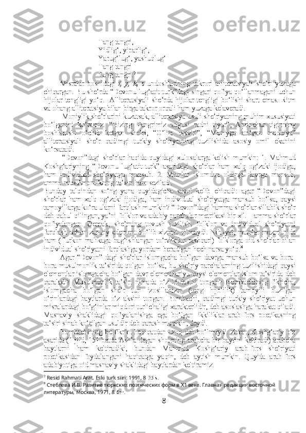 Tang tangri,
Yidlig‘, yiparlig‘,
Yarug‘lug‘, yashuqlug‘
Tang tangri
Tang tangri. 7
Misralar   boshidagi   t,   y,   k,   s   undoshlarining   takrori   alliteratsiyali   she’ri   yuzaga
chiqargan. Bu she’rda “Devonu lug‘atit-turk”dagi singari qofiya qo‘llanmagani uchun
hijolar  tengligi  yo‘q.   Alliteratsiyali  she’rda hijolar  tengligi  bo‘lishi  shart  emas.  Ritm
va ohang alliteratsiya bilan birga takror orqali ham yuzaga kelaveradi.
Moniylik she’rlarini kuzatsak, alliteratsiya usuli she’riyatning muhim xususiyati
bo‘lganini   ko‘ramiz.   “Bizing   Tangrimiz   adgusi   radni   tiyur”,   Aprinchur   tiginning
boshlanishi   o‘chib   ketgan   she’ri,   “O‘lim   tasviri”,   “Moniyga   atalgan   madhiya”
alliteratsiyali   she’r   qadimgi   turkiy   she’riyatning   tuzilishida   asosiy   omil   ekanini
ko‘rsatadi. 
“Devon”dagi   she’rlar   haqida   quyidagi   xulosalarga   kelish   mumkin:   1.   Mahmud
Koshg‘ariyning   “Devonu   lug‘atit-turk”   asaridagi   she’rlar   ham   xalq   og‘zaki   ijodiga,
ham   individual   she’riyatga   mansub.   2.   Matnlar   islomdan   oldingi   davrga   mansub,
ammo musulmonlikning ta’siri ham seziladi. 
Bunday   talqindan   so‘ng   yana   quyidagicha   savol   kelib   chiqadi:   agar   “Devon”dagi
she’rlar   ham   xalq   og‘zaki   ijodiga,   ham   individual   she’riyatga   mansub   bo‘lsa,   qaysi
tamoyillarga ko‘ra ularni farqlash mumkin? “Devon”dagi hamma she’rlar sillabik she’r
deb qabul qilingan, ya’ni folklor va adabiy parchalar metrikasi bir xil. Hamma she’rlar
qofiyalangan.   Demak,   she’rning   tovush   tuzilishi   folklor   va   individual   she’riyatni
farqlash uchun zaruriy edement  bo‘lib xizmat qilmaydi. Nihoyat, matnlar mazmunida
ham (Turkon malikaga bag‘ishlangan to‘rtlikdan tashqari) folklorga oid she’rlar bilan
individual she’riyatni farqlashga yordam beradigan hech narsa yo‘q. 8
 
Agar  “Devon” dagi  she’rlar  islomgacha  bo‘lgan davrga mansub  bo‘lsa  va bora-
bora musulmonlik ta’sirida qolgan bo‘lsa, bu she’riy parchalarning tuzilishidagi qaysi
elementlar islomgacha bo‘lgan davr elementlariyu qaysi elementlar islom ta’sirida deb
qaraladi?   Musulmonlik   ta’siri   nimada   o‘z   ifodasini   topgan?   Bombachining   fikricha,
islomgacha   bo‘lgan   she’r   turi   izosillabizm   (teng   hijolilik)   tamoyili   buzilgan
o‘rinlardagi   baytlarda   o‘z   aksini   topgan.   Bombachi,   qadimgi   turkiy   she’riyat   uchun
misralardagi bo‘g‘inlar miqdori turlichaligi xarakterlidir, deb asoslashga harakat qiladi.
Masnaviy   shaklidagi   qofiyalanishga   ega   bo‘lgan   ikkiliklar   arab-fors   poetikasning
ta’siri sinab ko‘rilgan usuldir deb qarash mumkin, deydi.
Bombachining bu fikrini haqiqatdan uzoq deb bo‘lmaydi. Zotan, Koshg‘ariy o‘z
asarida (1 jild, 151-betda Ash’a degan shoirning arabcha bir baytini keltiradi) arabcha
baytlarni   ham   keltiradiki,   bundan   Mahmud   Koshg‘ariy   arab-fors   she’riyati
poetikasidan   foydalangani   haqiqatga   yaqin,   deb   aytish   mumkin.   Quyida   arab-fors
adabiyotiga oid masnaviy shaklidagi baytlardan keltiramiz.
7
  Resid Rahmati Arat. Eski turk siiri: 1991, 8 - 35-s.
8
  Стеблева И.В. Разитие тюркских поэтических форм в Х1 веке. Главная редакция восточной 
литературы, Москва, 1971, 8 -бет.  
8 