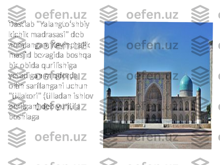 Dastlab "Yalangtoʻshbiy 
kichik madrasasi" deb 
nomlangan. Keyinchalik 
masjid bezagida boshqa 
bir obida qurilishiga 
yetadigan miqdorda 
oltin sarflangani uchun 
"tillakori" (tilladan ishlov 
berilgan) deb yuritila 
boshlaga 