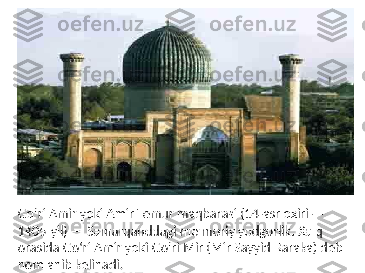 Goʻri Amir yoki Amir Temur maqbarasi (14-asr oxiri — 
1405-yil) — Samarqanddagi meʼmoriy yodgorlik. Xalq 
orasida Goʻri Amir yoki Goʻri Mir (Mir Sayyid Baraka) deb 
nomlanib kelinadi. 