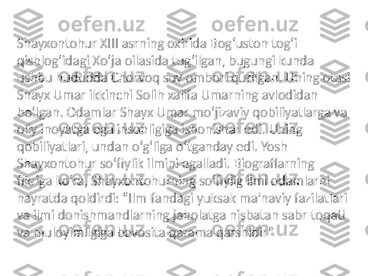 Shayxontohur XIII asrning oxirida Bog‘uston tog‘i 
qishlog‘idagi Xo‘ja oilasida tug‘ilgan, bugungi kunda 
ushbu hududda Chorvoq suv ombori qurilgan. Uning otasi 
Shayx Umar ikkinchi Solih xalifa Umarning avlodidan 
bo‘lgan. Odamlar Shayx Umar mo‘jizaviy qobiliyatlarga va 
oliy inoyatga ega insonligiga ishonishar edi. Uning 
qobiliyatlari, undan o‘g‘liga o‘tganday edi. Yosh 
Shayxontohur so‘fiylik ilmini egalladi. Biograflarning 
fikriga ko‘ra, Shayxontohurning so‘fiylig ilmi odamlarni 
hayratda qoldirdi: “Ilm-fandagi yuksak ma’naviy fazilatlari 
va ilmi donishmandlarning jaholatga nisbatan sabr-toqati 
va muloyimligiga bevosita qarama qarshidir” 