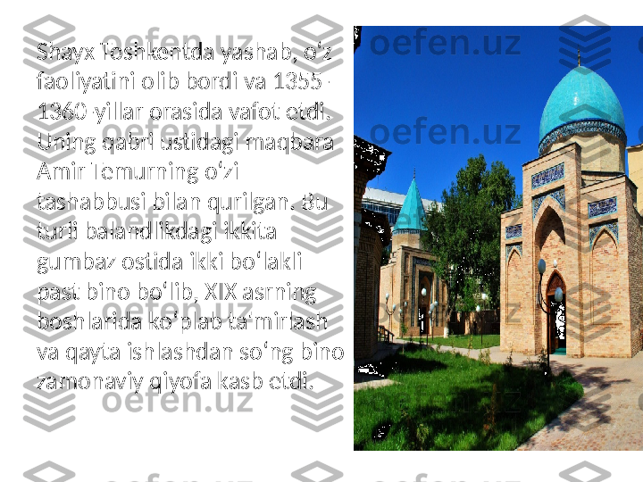 Shayx Toshkentda yashab, o‘z 
faoliyatini olib bordi va 1355-
1360-yillar orasida vafot etdi. 
Uning qabri ustidagi maqbara 
Amir Temurning o‘zi 
tashabbusi bilan qurilgan. Bu 
turli balandlikdagi ikkita 
gumbaz ostida ikki bo‘lakli 
past bino bo‘lib, XIX asrning 
boshlarida ko‘plab ta'mirlash 
va qayta ishlashdan so‘ng bino 
zamonaviy qiyofa kasb etdi.  