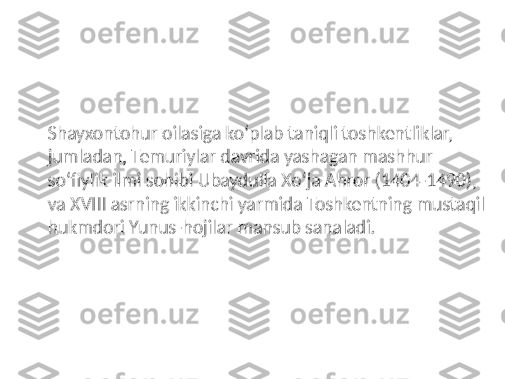 Shayxontohur oilasiga ko‘plab taniqli toshkentliklar, 
jumladan, Temuriylar davrida yashagan mashhur 
so‘fiylik ilmi sohibi Ubaydulla Xo‘ja Ahror (1404-1490), 
va XVIII asrning ikkinchi yarmida Toshkentning mustaqil 
hukmdori Yunus-hojilar mansub sanaladi. 