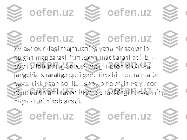 XV asr oxiridagi majmuaning yana bir saqlanib 
qolgan maqbarasi, Yunusxon maqbarasi bo‘lib, U 
buyuk Boburning bobosi, mog‘uliston shoiri va 
jangchisi sharafiga qurilgan. Bino bir necha marta 
qayta tiklangan bo‘lib, ushbu bino o‘zining yuqori 
qismida baland ravoq bilan T-shaklidagi honaqaning 
noyob turi hisoblanadi. 