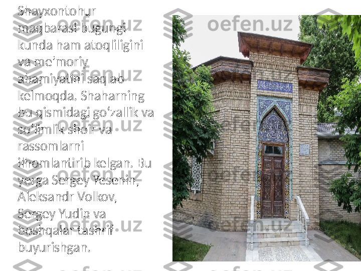 Shayxontohur 
maqbarasi bugungi 
kunda ham atoqliligini 
va me’moriy 
ahamiyatini saqlab 
kelmoqda. Shaharning 
bu qismidagi go‘zallik va 
so‘limlik shoir va 
rassomlarni 
ilhomlantirib kelgan. Bu 
yerga Sergey Yesenin, 
Aleksandr Volkov, 
Sergey Yudin va 
boshqalar tashrif 
buyurishgan. 