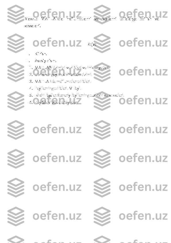 Mavzu:   MATLABda   ma’lumotlarni   va   fayllarni   toifalarga   bo’lish   va
xossalari.
Reja:
I. Kirish.
II. Asosiy qism.
1. MATLAB tizimini vazifalari va imkoniyatlari.
2. Tizim k е ngaytmasi. Yordam tizimi.
3. MATLABda ma’lumotlar toifalari.
4. Fayllarning toifalari. M-fayl.
5. Ishchi fayllar.Stenariy fayllarning tuzilishi va xossalari.
6. Foydalanilgan adabiyotlar. 