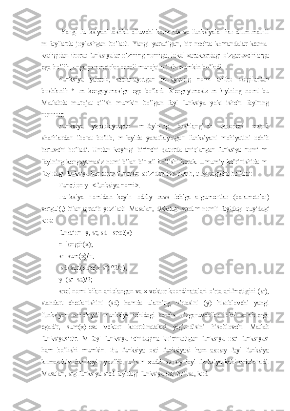   Yangi funksiyani tashkil qiluvchi komanda va funksiyalar har doim matnli
m-fayllarda   joylashgan   bo’ladi.   Yangi   yaratilgan,   bir   nechta   komandalar   ketma-
ketligidan iborat funksiyalar o’zining nomiga, lokal xarakterdagi o’zgaruvchilarga
ega bo’lib, unga parametrlar orqali murojat qilish mumkin bo’ladi.
Funksiya   yaratib,   saqlanayotgan   m-faylning   nomi   alifbo   belgilardan
boshlanib   *.   m   kengaytmasiga   ega   bo’ladi.   Kengaytmasiz   m-faylning   nomi   bu
Matlabda   murojat   qilish   mumkin   bo’lgan   fayl   funksiya   yoki   ishchi   faylning
nomidir. 
Funksiya   yaratilayotgan   m-faylning   boshlang’ich   qatorlari   matnli
sharhlardan   iborat   bo’lib,   m-faylda   yaratilayotgan   funksiyani   mohiyatini   ochib
beruvchi   bo’ladi.   Undan   keyingi   birinchi   qatorda   aniqlangan   funksiya   nomi   m-
faylning kengaytmasiz nomi bilan bir xil bo’lishi kerak. Umumiy ko’rinishida m-
fayldagi funksiya har doim function so’zidan boshlanib, quyidagicha bo’ladi: 
Function y=<funksiya nomi>.
Funksiya   nomidan   keyin   oddiy   qavs   ichiga   argumentlar   (parametrlar)
vergul(,) bilan ajratib yoziladi. Masalan,  diskdagi  sred.m  nomli  fayldagi quyidagi
kod: 
function [y, sr, sd]=sred(x) 
n=length(x); 
sr=sum(x)/n;
 sd=sqrt(sum(x-sr).^2/n); 
y=(sr+sd)/2; 
sred nomi bilan aniqlangan va x vektor koordinatalari o’rta arifmetigini (sr),
standart   chetlanishini   (sd)   hamda   ularning   o’rtasini   (y)   hisoblovchi   yangi
funksiyani   aniqlaydi.   Funksiya   ichidagi   barcha   o’zgaruvchilar   lokal   xarakterga
egadir,   sum(x)-esa   vektor   koordinatalari   yig’indisini   hisoblovchi   Matlab
funksiyasidir.   M-fayl   funksiya   ichidagina   ko’rinadigan   funksiya   osti   funksiyasi
ham   bo’lishi   mumkin.   Bu   funksiya   osti   funksiyasi   ham   asosiy   fayl   funksiya
komandalardan   keyin   yozilib,   u   ham   xuddi   asosiy   fayl   funksiya   kabi   aniqlanadi.
Masalan, srg funksiya sred fayldagi funksiya osti bo’lsa, kod  