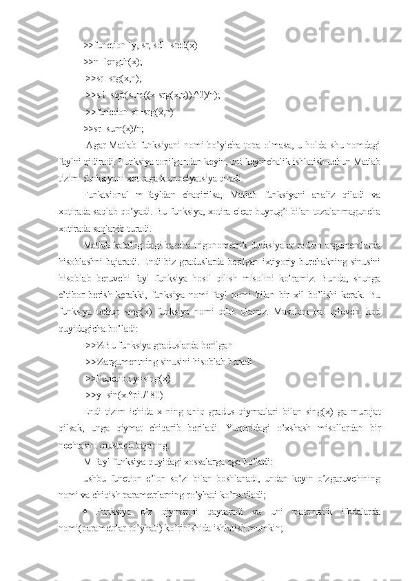 >>function [y, sr, sd]=sred(x) 
>>n=length(x);
 >>sr=srg(x,n);
 >>sd=sqrt(sum((x-srg(x,n)).^2)/n);
 >>function sr=srg(x,n) 
>>sr=sum(x)/n;
  Agar  Matlab funksiyani  nomi  bo’yicha topa olmasa,  u holda shu nomdagi
faylni qidiradi. Funksiya topilgandan keyin, uni keyinchalik ishlatish uchun Matlab
tizimi funksiyani xotiraga kompelyatsiya qiladi. 
Funktsional   m-fayldan   chaqirilsa,   Matlab   funksiyani   analiz   qiladi   va
xotirada saqlab qo’yadi. Bu funksiya, xotira clear buyrug’i bilan tozalanmaguncha
xotirada saqlanib turadi. 
Matlab   katalogidagi   barcha   trigonometrik   funksiyalar   radian  argumentlarda
hisoblashni  bajaradi. Endi  biz graduslarda berilgan ixtiyoriy burchakning sinusini
hisoblab   beruvchi   fayl   funksiya   hosil   qilish   misolini   ko’ramiz.   Bunda,   shunga
e’tibor   berish   kerakki,   funksiya   nomi   fayl   nomi   bilan   bir   xil   bo’lishi   kerak.   Bu
funksiya   uchun   sing(x)   funksiya   nomi   qilib   olamiz.   Masalani   hal   qiluvchi   kod
quyidagicha bo’ladi:
 >>%Bu funksiya graduslarda berilgan
 >>%argumentning sinusini hisoblab beradi 
 >>Function y=sing(x) 
 >>y=sin(x.*pi./180) 
Endi   tizim   ichida   x   ning   aniq   gradus   qiymatlari   bilan   sing(x)   ga   murojat
qilsak,   unga   qiymat   chiqarib   beriladi.   Yuqoridagi   o’xshash   misollardan   bir
nechtasini mustaqil bajaring. 
M-fayl funksiya quyidagi xossalarga ega bo’ladi: 
ushbu   function   e’lon   so’zi   bilan   boshlanadi,   undan   keyin   o’zgaruvchining
nomi va chiqish parametrlarning ro’yhati ko’rsatiladi;
   Funksiya   o’z   qiymatini   qaytaradi   va   uni   matematik   ifodalarda
nomi(parametrlar ro’yhati) ko’rinishida ishlatish mumkin;  