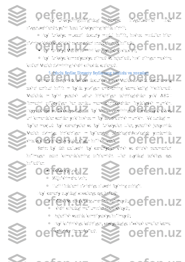    Fayl-funksiyaningqobig’idagi   hamma   o’zgaruvchilar   lokal
o’zgaruvchilardir, ya’ni faqat funksiyaning ichida o’rinli; 
   Fayl-funksiya   mustaqil   dasturiy   modul   bo’lib,   boshqa   modullar   bilan
o’zining kirish va chiqish parametrlari orqali aloqada bo’ladi;
    Fayl-funksiya Matlab tizimini kengaytirish vositasidir; 
    Fayl-funksiya kompelyatsiya qilinadi va bajariladi, hosil qilingan mashina
kodlari Matlab tizimining ishchi sohasida saqlanadi.
5. Ishchi fayllar.Stenariy fayllarning tuzilishi va xossalari.
Komandalar rejimida ishlash dasturlash emas. Matlab tizimida dasturlarning
tashqi   atributi   bo’lib   m-faylda   yozilgan   amallarning   ketma-ketligi   hisoblanadi.
Matlabda   m-faylni   yaratish   uchun   biriktirilgan   tahrirlagichdan   yoki   ASCII
formatini   qo’llaydigan   har   qandau   matn   tahrirlagichdan   foydalanish   mumkin.
Tayyorlangan va diskka yozilgan m-fayl Matlab tizimining bir qismiga aylanadi va
uni komandalar satridan yoki boshqa m-fayldan chaqirish mumkin. Ikki turdagi m-
fayllar   mavjud:   fayl   stenariyalar   va   fayl   funksiyalar.   Ular,   yaratilish   jarayonida
Matlab   tizimiga   biriktirilgan   m-fayllarning   tahrirlagich/sozlagich   yordamida
sintaksis bo’yicha nazoratdan o’tgan bo’lishi kerak.
Script-fayl   deb   ataluvchi   fayl-stenariyalar   kirish   va   chiqish   parametrlari
bo’lmagan   qator   komandalarning   to’plamidir.   Ular   quyidagi   tarkibga   ega
bo’ladilar:
 <<Asosiy izoh;
 %Qo’shimcha izoh;
 Turli ifodalarni o’z ichiga oluvchi faylning qobig’i.
Fayl-stenariy quyidagi xossalarga ega bo’ladi:
  Kirish va chiqiah argumentlari bo’lmaydi;
 Ishchi sohadagi ma’lumotlar bilan ishlaydi;
 Bajarilish vaqtida kompilyatsiya bo’lmaydi;
 Fayl ko’rinishga keltirilgan, sessiyadagiga o’xshash amallar ketma-
ketligidan iborat bo’ladi. 