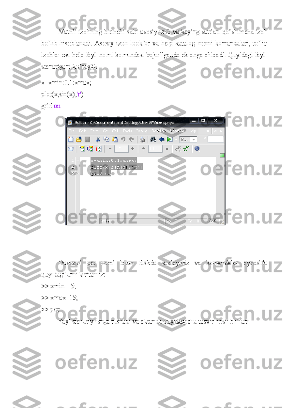 Matnli izohning birinchi satri asosiy izoh va keying satrlari qo’shimcha izoh
bo’lib hisoblanadi. Asosiy izoh lookfor va help katalog_nomi komandalari, to’liq
izohlar esa help fayl_nomi komandasi bajarilganda ekranga chiqadi. Quyidagi fayl-
stenariyani ko’raylik:
x=xmin:0.1:xmax;
plot(x,sin(x), 'r' )
grid  on
 
Dasturni   pcr   nomi   bilan   diskda   saqlaymiz   va   komandalar   oynasida
quyidagilarni kiritamiz:
>> xmin=-5;
>> xmax=15;
>> pcr
Fayl stenariy ishga tushadi va ekranda quyidagicha tasvir hosil bo’ladi: 