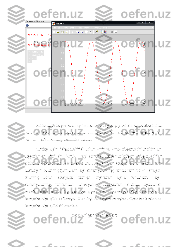 Izohlarda % belgisi satrning birinchi pozitsiyasiga yozilishi kerak. Aks holda
help   name   komandasi   izohni   qabul   qilmaydi   va   No   help   comments   found   in-
name.m  ko’rinishidagi axborotni beradi.
Bunday faylni ishga tushirish uchun xmin va xmax o’zgaruvchilar oldindan
tayyorlangan   bo’lishi   kerak.   Fayl-stenariyalardaishlatiladigan   o’zgaruvchilar
global   o’zgaruvchilar   bo’lib   hisoblanadi,   ya’ni   ular   sessiya   komandalarda   ham
dasturiy bloklarning (jumladam  fayl-stenariyalarning)   ichida ham  bir  xil  ishlaydi.
Shuning   uchun   sessiyada   berilgan   qiymatlar   faylda   ishlatiladi.   Fayl-
stenariyalarning   nomlaridan   funksiyaning   parametrlari   sifatida   foydalanish
mumkin  emas,  chunki  fayl-stenariya  qiymatlarni   qaytarmaydi.  Fayl-stenariyalarni
kompelyatsiya qilib bo’lmaydi. Ular fayl-funksiyalarga aylantirilgandan keyingina
kompelyatsiya qilinishi mumkin.
Foydalanilgan adabiyotlar: 