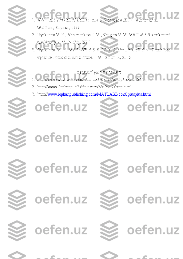 1. MATLAB 7.*/R2006/R2007 o’quv qo’llanma.:M.2008.  Mathematica. 
Wolfram, Stephen, 1959.
2. Dyakonov V. P., Abram е nkova I. V., Kruglov V. V. MATLAB 5 s pak е tami
rasshir е niy. – M.: Nolidj, 2001.
3. Dyakonov   V.   P.   MATLAB   6.5   SP1G`7   Q   Simulink   5G`6   v.   Obrabotka
signalov I proеktirovaniе filtrov. – M.: Solon_R, 2005.
Foydalanilgan manbalar:
1. http://www.mathworks.com/access/helpdesk/help/helpdesk.html.
2. http://www. lephanpublishing.com/MatlabCsharp.html
3. http:// www.lephanpublishing.com/MATLABBookCplusplus.html 
