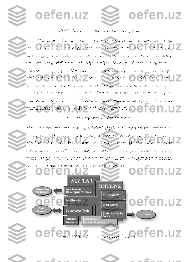 1.MATLAB tizimini vazifalari va imkoniyatlari.
  Matlab   –   mat е matik   va   ilmiy-t е xnik   xisoblashlarni   amalga   oshirishga
mo’ljallangan   eng   qadimiy,   uzoq   vaqtlar   davomida   ishlab   chiqilgan   va
t е kshirilgan,   avtomatlashtirilgan   tizimlardan   biri   bo’lib,   u   matritsa   va   matritsaviy
amallarni   k е ngaytirilgan   talqini   ustiga   qurilgan.  Mazkur   tushuncha   uning   nomida
o’z   aksini   topgan,   ya'ni   MATLAB   –   matrix   laboratory   –   matritsali   laboratoriya.
Ma'lumki,   juda   ko’plab   dasturlar   va   ular   ustida   amallar   bajarish   sikllar   orqali
amalga oshiriladi. Bu esa dasturni  ishlashini  s е kinlashtiradi va ba'zi  bir  amallarni
bajarishni   dasturlash   tillarida   ko’p   o’lchamli,   xususan,   ikki   o’lchamli,   ya'ni
matritsalarni   e'lon   qilishni   murakkablashtiradi.   Matlabda   asosiy   ob' е kt   sifatida
matritsalardan foydalanish sikllar sonini k е skin kamaytiradi. 
2. Tizim k е ngaytmasi. Yordam tizimi.
MATLAB dasturchilarga quyidagi sohalardagi paketlar kengaytmasini taqdim etdi:
harbiy   sanoat   majmualari,   energetika,   aerokosmik   va   avtomobil   qurilishi   va   b.
MATLAB+Simulink   tipik   kompleksi   katta   qiymatdagi   MATLAB   paketlar
instrumentlar   “qutisi”   Toolboxes   va   visualmo’ljallangan   blokli   imitatsion
modellashgan Simulink dinamik tizimini imkoniyatlarni kengaytiruvchi Blocksets
dan iborat.  Simulink paketi Matlab bilan birga o’rnatiladi.
2-rasm. MATLAB + Simulink tizimi tuzilishi 