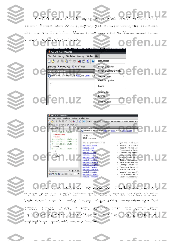 Simulink   paketu   to’grisida   keyingi   darslarimizda   batafsil   ma’lumot   berib
boramiz. Yordam tizimi >> help; buyrug’i yoki menu panelining help bo’limidan
olish   mumkin.   Help   bo’limi   Matlab   so’rovnoma   qismi   va   Matlab   dasturi   ishlab
chiqarish haqida ma’lumot beradi.
                   
Help   komandasi   b е rilgandan   k е yin   ekranda   formatida   yordam   faylining
mundarijasi   chiqadi.   K е rakli   bo’limni   tanlab   help   komandasi   kiritiladi.   Shundan
k е yin   ekrandagi   shu   bo’limdagi   funksiya,   o’zgaruvchi   va   op е ratorlarning   ro’hati
chiqadi.   Konkr е t   funksiya   bo’yicha   yordamni   olish   help   komandasidan
foydalaniladi.   Agar   biror   kalit   so’z   bizga   ma’lum   bo’lsa   qidirayotgan   narsamizni
quyidagi buyruq yordamida topamiz: lookfor 