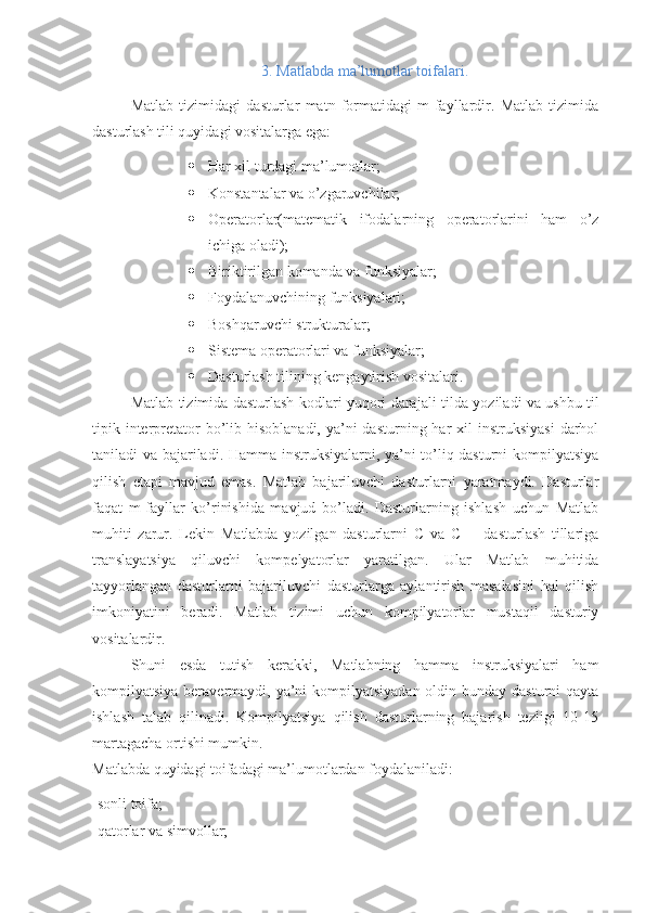 3. Matlabda ma’lumotlar toifalari.
Matlab   tizimidagi   dasturlar   matn   formatidagi   m-fayllardir.   Matlab   tizimida
dasturlash tili quyidagi vositalarga ega:
 Har xil turdagi ma’lumotlar;
 Konstantalar va o’zgaruvchilar;
 Operatorlar(matematik   ifodal а rning   operatorlarini   ham   o’z
ichiga oladi) ;
 Biriktirilgan komanda va funksiyalar;
 Foydalanuvchining funksiyalari;
 Boshqaruvchi strukturalar;
 Sistema operatorlari va funksiyalar;
 Dasturlash tilining kengaytirish vositalari.
Matlab tizimida dasturlash kodlari yuqori darajali tild а   yoziladi va ushbu til
tipik interpretator  bo’lib hisoblanadi, ya’ni  dasturning har  xil  instruksiyasi  darhol
taniladi va bajariladi. Hamma instruksiyalarni, ya’ni to’liq dasturni kompilyatsiya
qilish   etapi   mavjud   emas.   Matlab   bajariluvchi   dasturlarni   yaratmaydi.   Dasturlar
faqat   m-fayllar   ko’rinishida   mavjud   bo’ladi.   Dasturlarning   ishlash   uchun   Matlab
muhiti   zarur.   Lekin   М atlabda   yozilgan   dasturlarni   C   va   C++   dasturlash   tillariga
translayatsiya   qiluvchi   kompelyatorlar   yaratilgan.   Ular   Matlab   muhitida
tayyorlangan   dasturlarni   bajariluvchi   dasturlarga   aylantirish   masalasini   hal   qilish
imkoniyatini   beradi.   Matlab   tizimi   uchun   kompilyatorlar   mustaqil   dasturiy
vositalardir.
Shuni   esda   tutish   kerakki,   Matlabning   hamma   instruksiyalari   ham
kompilyatsiya beravermaydi, ya’ni kompilyatsiyadan oldin bunday dasturni  qayta
ishlash   talab   qilinadi.   Kompilyatsiya   qilish   dasturlarning   bajarish   tezligi   10-15
martagacha ortishi mumkin.
Matlabda quyidagi toifadagi ma’lumotlardan foydalaniladi:
-sonli toifa;
-qatorlar va simvollar; 