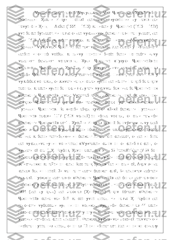                     Муаллифи   асар   Наввоб   Азудуддлавла   Мир   амолиддин   Ҳусайн   ибниҶ
Фахриддин   Ҳасани   Ин уи   Шероз   дар   давраи   ҳукмронии   ду   намояндаи	
ҷ ӣ
Темурнёни Ҳинд — Акбар (1556— 1605) ва писари  — аҳонгир (1605 —1627)	
ӯ Ҷ
умр ба сар бурдааст. Чи навъе ки дар мукаддимаи фарҳанг навишта шудааст, дар
соли   1605   Акбаршоҳ   вафот   мекунад   ва   ба   ои   вай   писараш   Абдулмузаффар	
ҷ
Нуриддин Муҳаммади  аҳонгир бар тахт менишинад. Дар давраи   низ адабиёти	
Ҷ ӯ
дарбор   инкишоф   меёбад   ва   олиму   шоирони   бисёр   барои   пешрафти   илму
маданият   фаъолият   мснамоянд.   Худи   аҳонгир   «Тузуки   аҳонгир »-ро	
Ҷ Ҷ ӣ
менависад.   амолиддини   Ҳусайни   Ин у   ҳамчун   олими   намоёни   даврааш   аз	
Ҷ ҷ
тарафи   аҳонгиршоҳ   низ   мададу   дастгир   мебинад.   Ниҳоят,   дар   соли   1608  	
Ҷ ӣ ӯ
муваффақ мешавад, ки заҳмати чандинсолаи худро дар иёлоти Пан об ба ан ом	
ҷ ҷ
расонад ва асари худро ба шакли як луғати мукаммал бахшида ба  аҳонгиршоҳ
Ҷ
«Фарҳанги  аҳонгир » номад; Мураттаб гашт нн фарҳанги ном , Ба исми шоҳи	
Ҷ ӣ ӣ
ам оҳи   аҳонгир.   Чу   устам   соли   таърихаш   фалак   гуфт:   «Зиҳ   Фарҳангн	
ҷ ҷ Ҷ ҷ ӣ
Нуриддин   аҳонгир».   Ба   ҳисоби   аб ад   умлаи   «Зиҳ   фарҳанги   Нурриддин	
Ҷ ҷ ҷ ӣ
аҳонгир»   рақами   1017   (1608   мелод )-ро   ифода   мекнад,   ки   соли   таълифи	
Ҷ ӣ
«Фарҳанги   аҳонгир »   аст1   .   Ҳусайни   Ин у   аз   авон   ба   ом хтани   илму   адаб	
Ҷ ӣ ҷ ҷ ӣ ӯ
завқи   зиёде   доштааст.   Муаллиф   барои   офаридани   ин   асари   худ   заҳмати   бисёре
кашида   ва   барои   тартибдиҳии   ин   фарҳанг   30   сол   кор   кардааст,   ки   дар   ин   бора
дар   муқаддима   чунин   менигорад:   «Мухтасари   калом   он   ки   қариб   як   қарн,   ки
муддати   с   сол   1   Ҳ.   Рауфов,   Ҳамон   асар,   саҳ   9   —   59   https://bikhon.tj/   98   беш
ӣ
баъзе аз авқот ва бархе аз умрро сарфи таҳқиқи луғати порс  ва паҳлав  ва дар	
ӣ ӣ ӣ
ва   истилоҳҳо   ва   ғайри   он   кард:   Басе   ран   бурдам   дар   ин   соли   с ,   А ам   зинда	
ҷ ӣ ҷ
кардам   бад-ин   порс .   Зи   ман   гашт   дасти   фасоҳат   қав ,   Бипардохтам   дафтари	
ӣ ӣ
паҳлав .   Нусхаҳои   дастнависи   «Фарҳанги   аҳонгир »   дар   фонди   дастнависҳои	
ӣ Ҷ ӣ
шаҳрҳои Душанбе, Тошканду Петербург маҳфуз аст1 .  Чопи литографии он соли
1876   (дар   ду   илд)   дар   Лакҳнав   (Ҳиндустон)   ан ом   ёфтааст.   «Фарҳанги	
ҷ ҷ
аҳонгир »   сарчашмаи   бой   ва   сершумор   дорад.   Чи   навъе   Ҳ.   Рауфов   дар	
Ҷ ӣ
тадқиқоти   муфассали   худ   нишон   медиҳад,   муаллифи   фарҳанг   аз   44   асари
лексикограф ,   адабиёти   соҳавии   гуногун   ва   сарчашмаҳои   адабии   зиёдеро	
ӣ
мавриди   истифода   қарор   додааст2   .   Фарҳанг   муқаддимаи   лексик -грамматикии	
ӣ
нисбатан   пурра   низ   дорад,   ки   он   аз   12   оин   иборат   аст.   Дар   ин   оинҳо   қоидаву 