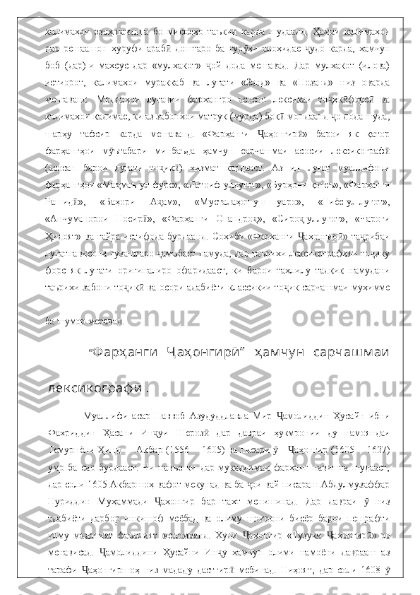 калимаҳои   эзоҳшаванда   бо   мисолҳо   таъкид   карда   шудаанд.   Ҳамаи   калимаҳои
дар   решаашон   ҳуруфи   араб   доштаро   ба   гур ҳи   алоҳидае   удо   карда,   ҳамчунӣ ӯ ҷ
боб   (дар)-и   махсус   дар   «мулҳакот»   ой   дода   мешавад.   Дар   мулҳакот   (илова)	
ҷ
истиорот,   калимаҳои   мураккаб   ва   луғати   «Занд»   ва   «Позанд»   низ   оварда
мешаванд.   Моддаҳои   луғавии   фарҳангро   асосан   лексикаи   то ик форс   ва	
ҷ ӣ ӣ
калимаҳои қадимае, ки аз забонҳои матрук (мурда) боқ  мондаанд  о дода шуда,	
ӣ ҷ
шарҳу   тафсир   карда   мешаванд.   «Фарҳанги   аҳонгир »   барои   як   қатор	
Ҷ ӣ
фарҳангҳои   м ътабари   минбаъда   ҳамчун   сарчашмаи   асосии   лексикограф	
ӯ ӣ
(асосан   барои   луғати   то ик )   хизмат   кардааст.   Аз   ин   луғат   муаллифони	
ҷ ӣ
фарҳангҳои «Ма маъ-ул-фурс», «Латоиф-уллуғот», «Бурҳони қотеъ», «Фарҳанги	
ҷ
Рашид »,   «Баҳори   А ам»,   «Мусталаҳот-уш-шуаро»,   «Ғиёс-ул-луғот»,	
ӣ ҷ
«Анчуманорои   Носир »,   «Фарҳанги   Онандро »,   «Сиро -уллуғот»,   «Чароғи	
ӣ ҷ ҷ
Ҳидоят»  ва  ғайра  истифода  бурдаанд.  Соҳиби  «Фарҳанги   аҳонгир »  та рибаи	
Ҷ ӣ ҷ
луғатнависони гузаштаро  амъбаст намуда, дар таърихи лексикографияи то ику	
ҷ ҷ
форс   як   луғати   оригиналиро   офаридааст,   ки   барои   таҳлилу   тадқиқ   намудани
таърихи забони то ик  ва осори адабиёти классикии то ик сарчашмаи муҳимме	
ҷ ӣ ҷ
ба шумор меравад.        
        “ Ф ар ҳ анги   Ҷ аҳ онгирӣ ”   ҳ ам чу н   сарчаш м аи
лек сик ограф ӣ   .   
                  Муаллифи   асар   Наввоб   Азудуддлавла   Мир   амолиддин   Ҳусайн   ибни	
Ҷ
Фахриддин   Ҳасани   Ин уи   Шероз   дар   давраи   ҳукмронии   ду   намояндаи	
ҷ ӣ
Темурнёни Ҳинд — Акбар (1556— 1605) ва писари  — аҳонгир (1605 —1627)	
ӯ Ҷ
умр   ба   сар   бурдааст.   Чи   навъе   ки   дар   мукаддимаи   фарҳанг   навишта   шудааст,
дар соли 1605 Акбаршоҳ вафот мекунад ва ба  ои вай писараш Абдулмузаффар	
ҷ
Нуриддин   Муҳаммади   аҳонгир   бар   тахт   менишинад.   Дар   давраи     низ	
Ҷ ӯ
адабиёти   дарбор   инкишоф   меёбад   ва   олиму   шоирони   бисёр   барои   пешрафти
илму   маданият   фаъолият   мснамоянд.   Худи   аҳонгир   «Тузуки   аҳонгир »-ро	
Ҷ Ҷ ӣ
менависад.   амолиддини   Ҳусайни   Ин у   ҳамчун   олими   намоёни   даврааш   аз	
Ҷ ҷ
тарафи   аҳонгиршоҳ   низ   мададу   дастгир   мебинад.   Ниҳоят,   дар   соли   1608  	
Ҷ ӣ ӯ 