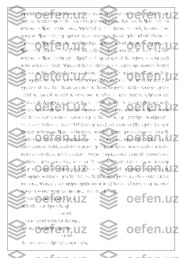 муваффақ мешавад, ки заҳмати чандинсолаи худро дар иёлоти Пан об ба ан омҷ ҷ
расонад ва асари худро ба шакли як луғати мукаммал бахшида ба  аҳонгиршоҳ
Ҷ
«Фарҳанги  аҳонгир » номад; Мураттаб гашт нн фарҳанги ном , Ба исми шоҳи	
Ҷ ӣ ӣ
ам оҳи   аҳонгир.   Чу   устам   соли   таърихаш   фалак   гуфт:   «Зиҳ   Фарҳангн	
ҷ ҷ Ҷ ҷ ӣ
Нуриддин   аҳонгир».   Ба   ҳисоби   аб ад   умлаи   «Зиҳ   фарҳанги   Нурриддин	
Ҷ ҷ ҷ ӣ
аҳонгир»   рақами   1017   (1608   мелод )-ро   ифода   мекнад,   ки   соли   таълифи	
Ҷ ӣ
«Фарҳанги   аҳонгир »   аст   .   Ҳусайни   Ин у   аз   авон   ба   ом хтани   илму   адаб	
Ҷ ӣ ҷ ҷ ӣ ӯ
завқи зиёде доштааст. Муаллиф барои офаридани ин асари худ заҳмати бисёре
кашида  ва  барои   тартибдиҳии  ин  фарҳанг   30  сол  кор  кардааст,   ки  дар  ин  бора
дар   муқаддима   чунин   менигорад:   «Мухтасари   калом   он   ки   қариб   як   қарн,   ки
муддати   с   сол   беш   баъзе   аз   авқот   ва   бархе   аз   умрро   сарфи   таҳқиқи   луғати
ӣ
порс  ва паҳлав  ва дар  ва истилоҳҳо ва ғайри он кард: Басе ран  бурдам дар	
ӣ ӣ ӣ ҷ
ин соли с , А ам зинда кардам бад-ин порс . Зи ман гашт дасти фасоҳат қав ,	
ӣ ҷ ӣ ӣ
Бипардохтам   дафтари   паҳлав .   Нусхаҳои   дастнависи   «Фарҳанги   аҳонгир »	
ӣ Ҷ ӣ
дар   фонди   дастнависҳои   шаҳрҳои   Душанбе,   Тошканду   Петербург   маҳфуз   аст   .
Чопи   литографии   он   соли   1876   (дар   ду   илд)   дар   Лакҳнав   (Ҳиндустон)   ан ом	
ҷ ҷ
ёфтааст. «Фарҳанги  аҳонгир » сарчашмаи бой ва сершумор дорад. Чи навъе Ҳ.	
Ҷ ӣ
Рауфов дар тадқиқоти муфассали худ нишон медиҳад, муаллифи фарҳанг аз 44
асари лексикограф , адабиёти соҳавии гуногун ва сарчашмаҳои адабии зиёдеро
ӣ
мавриди   истифода   қарор   додааст   .   Фарҳанг   муқаддимаи   лексик -грамматикии	
ӣ
нисбатан   пурра   низ   дорад,   ки   он   аз   12   оин   иборат   аст.   Дар   ин   оинҳо   қоидаву
қонунҳои   лексик -грамматикии   забони   то ик форс .   унсурҳои   калимасоз   ва	
ӣ ҷ ӣ ӣ
дар хусуси ҳиссаҳои нутқ бештар оид ба феъл маълумоти  олиби диққат оварда	
ҷ
мешавад,   Масалан,   дар   хусуси   суффикси   «о»:   а)   барои   пайвастани   ду   калимаи
ҳам инс хизмат мекунад: зудозуд, печопеч, д шод ш. 	
ҷ ӯ ӯ
То расиданд ҳар ду д шод ш,	
ӯ ӯ
Ба биёбони зи бухор ба  ш.	
ҷӯ
                                   Низом . 	
ӣ
Шоҳ зи гарм  сиёсатам фармуд, 	
ӣ
Дар ҳалокам мак ш зудозуд.	
ӯ
                                    Низом .	
ӣ
 Зи печопечи он бут гар диҳам шарҳ,  