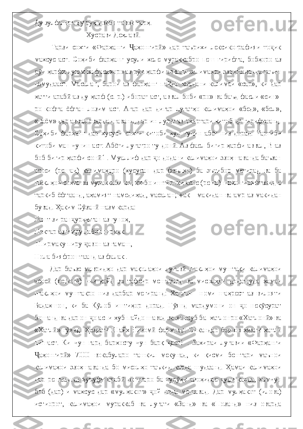 Ду зулфашро ду рух додан тавои тарҳ.
                              Хусрави Деҳлав . ӣ
          Тарзи   сохти   «Фарҳанги   аҳонгир »   дар   таърихи   лексикографияи   то ик	
Ҷ ӣ ҷ
махсус   аст.   Соҳиби   фарҳанг   усули   хеле   мураккабро   пеш   гирифта,   бобҳоро   аз
р и ҳарфи дуюм ва фаслҳоро аз р и ҳарфи аввали калимаҳои эзоҳшаванда таъин	
ӯ ӯ
намудааст.   Масалан,   барои   аз   фарҳанг   пайдо   кардани   калимаи   «сар»,   ки   дар
хатти араб  аз ду ҳарф (с. р.) иборат аст, аввал боби «ро» ва баъд фасли «син»-	
ӣ
ро   кофта   ёфтан   лозим   аст.   Агар   дар   дигар   луғатҳо   калимаҳои   «бед»,   «бел»,
«паём» дар аввал оварда шаванд, дар ин луғат аз охиртари китоб  о гирифтаанд.	
ҷ
Соҳиби   фарҳанг   дар   хусуси   сохти   китоби   худ   чунин   абёт   низ   дорад.   Тартиби
китоби ман чунин аст: Абёти луғатро ту дон . Аз фасл бигир ҳарфи аввал, В-аз	
ӣ
боб бигир ҳарфи сон 1 . Муаллиф дар  о додани калимаҳои эзоҳшаванда баъзан	
ӣ ҷ
асоси   (решаи)   калимаҳоро   (хусусан   дар   феълҳо)   ба   эътибор   мегирад   ва   ба
шаклҳои сохта ва мураккаби он, ки бо иштироки асос (реша) шакл гирифтаанд ё
таркиб ёфтаанд, аҳамият намедиҳад, масалан; мак—макидан ва амр аз макидан
бувад.  Ҳаким С зан  назм карда: 	
ӯ ӣ
Гашт зи ран урии тан аз гуноҳ,	
ҷ
Поктар аз ширу лаби ширмак.
 Ширмаку пиру  авон аз ғамаш, 	
ҷ
Нола бияфроштаанд аз фалак . 
          Дар   баъзе   мавридҳо   дар   мақолаҳои   луғав   шаклҳои   муштақи   калимаҳои	
ӣ
асос   (решаг )   низ   қайд   ва   тафсир   мешаванд   ва   мисолҳои   додашуда   ҳамаи	
ӣ ӣ
шаклҳои   муштакро   низ   дарбар   мегиранд:   Хатлон—номи   шаҳрест   аз   вилояти
Бадахшон,   ки   ба   К лоб   иштиҳор   дорад.   Г янд   мардумони   он   о   нек сурат	
ӯ ӯ ҷ ӯ
бошанд ва дар он  о аспи хуб пайдо шавад ва мансуб ба  хатлонро «Хатлон » ва	
ҷ ӣ
«Хатл » г янд.  	
ӣ ӯ Ҳазрати  Шайх  Низом  фармояд:   Сикандар  бар  он  хинги  хатл	ӣ ӣ
нишаст.   Ки   чун   гард   бархосту   чун   барқ   аст1   .   Захираи   луғавии   «Фарҳанги	
ҷ
аҳонгир »   7000   вокабуларо   ташкил   мекунад,   ки   қисми   бештари   маънои	
Ҷ ӣ
калимаҳои   эзоҳшаванда   бо   мисолҳо   таъкид   карда   шудаанд.   Ҳамаи   калимаҳои
дар   решаашон   ҳуруфи   араб   доштаро   ба   гур ҳи   алоҳидае   удо   карда,   ҳамчун	
ӣ ӯ ҷ
боб   (дар)-и   махсус   дар   «мулҳакот»   ой   дода   мешавад.   Дар   мулҳакот   (илова)	
ҷ
истиорот,   калимаҳои   мураккаб   ва   луғати   «Занд»   ва   «Позанд»   низ   оварда 